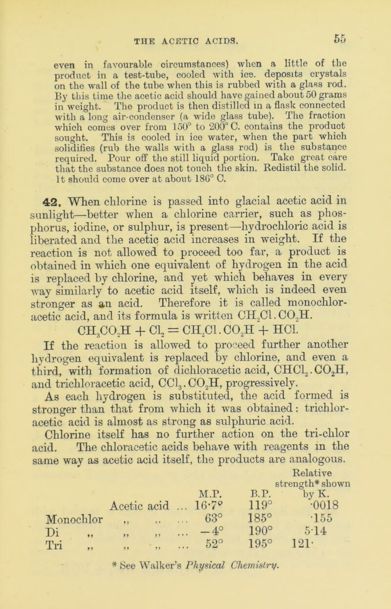 even in favourable circumstances) when a little of the product in a test-tube, cooled with ice. deposits crystals on the wall of the tube when this is rubbed with a glass rod. By this time the acetic acid should have gained about 50 grams in weight. The product is then distilled in a flask connected with a long air-condenser (a wide glass tube). The fraction which comes over from 150’’ to 200° C. contains the product sought. This is cooled in ice water, when the part which solidifies (rub the walls with a glass rod) is the substance required. Pour off the still liquid portion. Take great care that the substance does not touch the skin. Redistil the solid. It should come over at about 180° C. 42. When chlorine is passed into glacial acetic acid in sunlight—better when a chlorine carrier, such as phos- phorus, iodine, or sulphur, is present—hydrochloric acid is liberated and the acetic acid increases in weight. If the reaction is not allowed to proceed too far, a product is obtained in which one equivalent of hydrogen in the acid is replaced by chlorine, and yet which behaves in every way similarly to acetic acid itself, which is indeed even stronger as an acid. Therefore it is called nionochlor- acetic acid, and its formula is written CH^Cl.CO.^H. CH3C0,H + Cl = CII Cl. CO,H + HCL If the reaction is allowed to proceed further another hydrogen equivalent is replaced by chlorine, and even a third, with formation of dichloracetic acid, CHCL,. COjII, and trichloracetic acid, CCI3. CO.H, progressively. As each hydrogen is substituted, the acid formed is stronger than that from which it was obtained; trichlor- acetic acid is almost as strong as sulphuric acid. Chlorine itself has no further action on the tri-chlor acid. The chloracetic acids behave with reagents in the same way as acetic acid itself, the products are analogous. Relative Acetic acid ., M.P. ,. 16-7«’ B.P. 119° by K. •0018 Monochlor ,, .. 63° 185° •155 Cl ., M )» .. -4° 190° 514 Tri „ .. 52° 195° 121- * See Walker’s Physical ChemisLry.