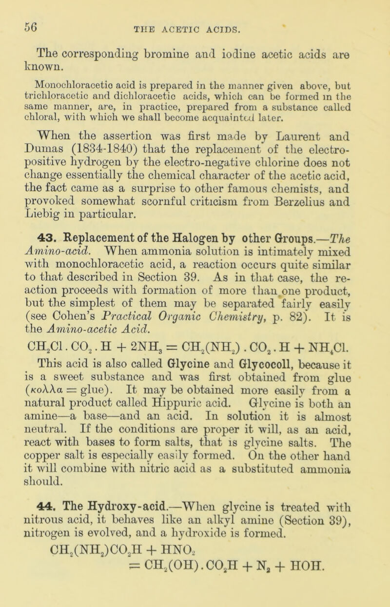 The corresponding bromine and iodine acetic acids are known. Monochloracetio acid is prepared in the manner given above, but trichloracetic and dichloracetic acids, which can be formed m the same manner, are, in practice, prepared from a substance called chloral, with which we shall become acquainted later. When the assertion was first made by Laurent and Dumas (1834-1840) that the replacement of the electro- positive hydrogen by the electro-negative chlorine does not change essentially the chemical character of the acetic acid, the fact came as a surprise to other famous chemists, and provoked somewhat scornful criticism from Berzelius and Liebig in particular. 43. Replacement of the Halogen by other Groups.—The Amino-acid. When ammonia solution is intimately mixed Avith monochloracetio acid, a reaction occurs quite similar to that described in Section 39. As in that case, the re- action proceeds with formation of more than^one product, but the simplest of them may be separated fairly easily (see Cohen’s Practical Organic Chemistry, p. 82). It is the Amino-acetic Acid. CH,C1. CO,. H -I- 2NH3 = CH,(NH,) . CO,. H -f NH,C1. This acid is also called Glycine and Glycocoll, because it is a sweet substance and was first obtained from glue (KoAAa = glue). It may be obtained more easily from a natural product called Hippuric acid. Glycine is both an amine—a base—and an acid. In solution it is almost neutral. If the conditions are proper it will, as an acid, react with bases to form salts, that is glycine salts. The copper salt is especially easily formed. On the other hand it will combine with nitric acid as a substituted ammonia should. 44. The Hydroxy-acid.—When glycine is treated with nitrous acid, it behaves like an alkyl amine (Section 39), nitrogen is evolved, and a hydroxide is formed. CH,(NH,)CO,H -f HNO, = CH,(OH).CO,H 4- N, -f HOII.