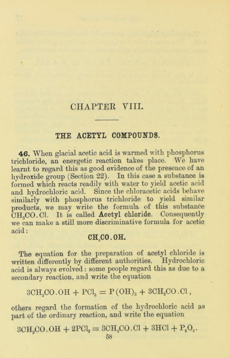 THE ACETYL COMPOUNDS. 46. When glacial acetic acid is warmed with phosphorus trichloride, an energetic reaction takes place. We have learnt to regard this as good evidence of the presence of an hydroxide group (Section 22). In this case a substance is formed which reacts readily with water to yield acetic acid and hydrochloric acid. Since the chloracetic acids behave similarly with phosphorus trichloride to yield similar products, we may write the formula of this substance CHgCO.Cl. It is called Acetyl chloride. Consequently we can make a still more discriminative formula for acetic acid: CH3CO.OH. The equation for the preparation of acetyl chloride is written differently by different authorities. Hydrochloric acid is always evolved: some people regard this as due to a secondary reaction, and write the equation 3CH3CO.OH + PCI3 = P(OH)g + SCHgCO.Cl, others regard the formation of the hydrochloric acid as part of the ordinary reaction, and write the equation 3CHgCO.OH + 2PClg = 3CH3CO.CI + 3HC1 + P^Og. 6S