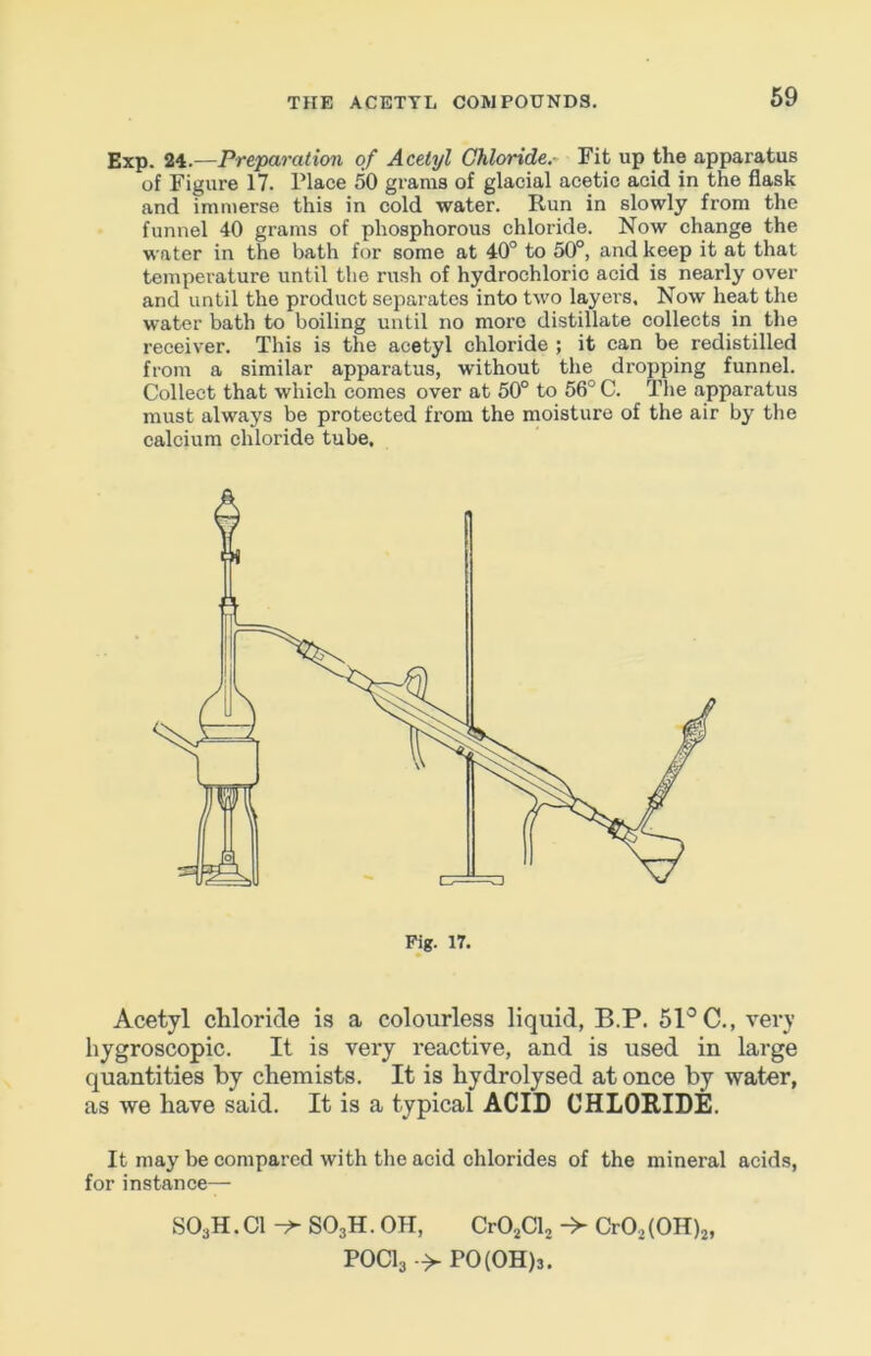 Exp. 24.—Preparation of Acetyl Chloride.- Fit up the apparatus of Figure 17. Place 50 grams of glacial acetic acid in the flask and immerse this in cold water. Run in slowly from the funnel 40 grams of phosphorous chloride. Now change the water in the bath for some at 40° to 50°, and keep it at that temperature until the rush of hydrochloric acid is nearly over and until the product separates into two layers. Now heat the water bath to boiling until no more distillate collects in the receiver. This is the acetyl chloride ; it can be redistilled from a similar apparatus, without the dropping funnel. Collect that which comes over at 50° to 56° C. The apparatus must always be protected from the moisture of the air by the calcium chloride tube. Acetyl chloride is a colourless liquid, B.P. 51'^ C., very hygroscopic. It is very reactive, and is used in large quantities by chemists. It is hydrolysed at once by water, as we have said. It is a typical ACID CHLORIDE. It may be compared with the acid chlorides of the mineral acids, for instance— SOjH. Cl ^ SO3H. OH, CrOjClj Cr02(0H)2, POCI3 -> P0(0H)3.