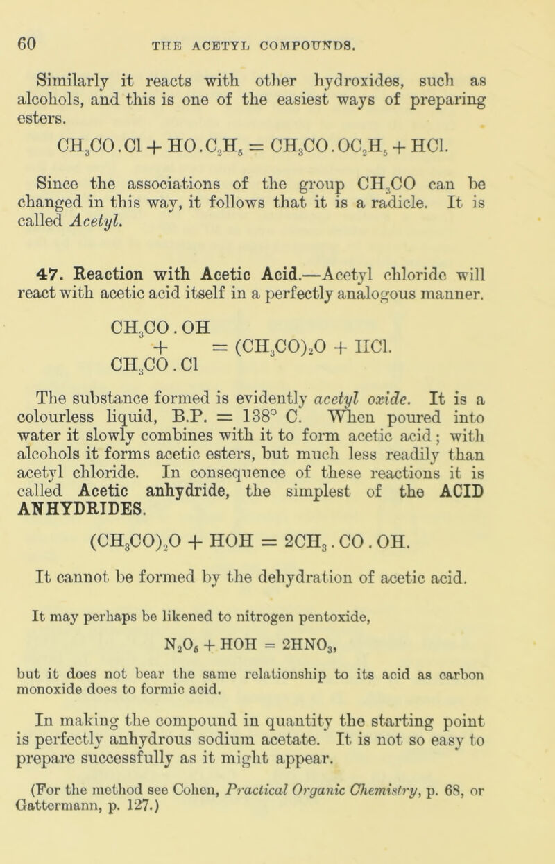 Similarly it reacts with otlier hydroxides, such as alcohols, aud. this is one of the easiest ways of preparing esters, CH3CO.CI -f HO.aH^ = CH3CO.OC2H, + HCl. Since the associations of the group CHjCO can be changed, in this way, it follows that it is a radicle. It is called Acetyl. 47. Reaction with Acetic Acid.—Acetyl chloride will react with acetic acid itself in a perfectly analogous manner. CH3CO. OH + = (CH3C0),0 + IICl. CH3CO. Cl The substance formed is evidently acetyl oxide. It is a colourless liquid, B.P. = 138° C. 'Wlien poured into water it slowly combines with it to form acetic acid ; with alcohols it forms acetic esters, but much less readily than acetyl chloride. In consequence of these reactions it is called Acetic anhydride, the simplest of the ACID ANHYDRIDES. (CH3C0)30 + HOH = 2CH3. CO . OH. It cannot be formed by the dehydration of acetic acid. It may perhaps be likened to nitrogen pentoxide, NjOj + HOH = 2HNO3, but it does not bear the same relationship to its acid as carbon monoxide does to formic acid. In making the compound in quantity the starting point is perfectly anhydrous sodium acetate. It is not so easy to prepare successfully as it might appear. (For the method see Cohen, Practical Organic Chemistry, p. 68, or Gattermann, p. 127.)