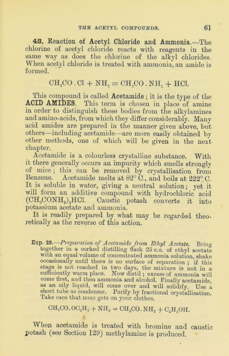 48. Reaction of Acetyl Chloride and Ammonia.—The chlorine of acetyl chloride reacts with reagents in the same way as does the chlorine of the alkyl chlorides. When acetyl chloride is treated with ammonia, an amide is formed. CH3CO . Cl + NH3 = CH3CO . NH, + HCl. This compound is called Acetamide; it is the type of the ACID AMIDES. This term is chosen in place of amine in order to distinguish these bodies from the alkylamines and amino-acids, from which they differ considerably. Many acid amides are prepared in the manner given above, but others—including acetamide—are more easily obtained by other methods, one of which will be given in the next chapter. Acetamide is a colourless crystalline substance. With it there generally occurs an impurity which smells strongly of mice ; this can be removed by crystallisation from Benzene. Acetamide melts at 82° C., and boils at 222° C. It is soluble in water, giving a neutral solution; yet it will form an additive compound with hydrochloric acid (CH3C0NH2)2HC1. Caustic potash converts it into potassium acetate and ammonia. It is readily prepared by what may be regarded theo- retically as the reverse of this action. Exp. 25.—Preparation of Acetamide from Ethyl Acetate. Bring together in a corked distilling flask 25 c.o. of ethyl acetate with an equal volume of concentrated ammonia solution, shake occasionally until there is no surface of separation ; if this stage is not reached in two days, the mixture is not in a sufficiently warm place. Now distil; excess of ammonia will come first, and then ammonia and alcohol. Finally acetamide, as an oily liquid, will come over and will solidify. Use a short tube as condenser. Purify by fractional crystallisation. Take care that none gets on your clothes. CH3C0.0G,H3 -f- NII3 = CII3CO. NH. + C.3H3OH. When acetamide is treated with bromine and caustic potash (see Section 129) methylamine is produced. •