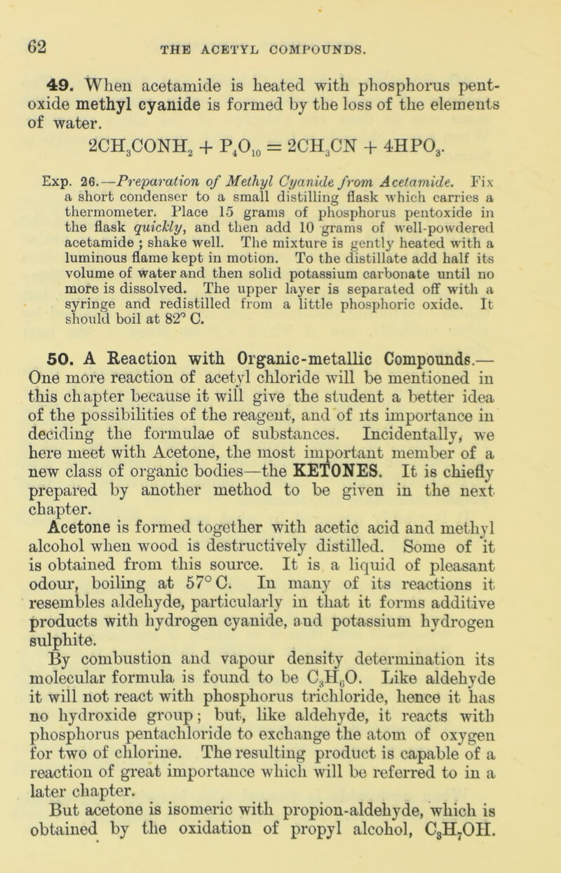 49. When acetamide is lieated with phosphorus pent- oxide methyl cyanide is formed by the loss of the elements of water. 2CH3CONH, -f P.Ojo = 2CH3CN + 4HPO3. Exp. 26.—Preparation of Methyl Cyanide from Acetamide. Fix a short condenser to a small distilling flask which carries a thermometer. Place 15 grams of phosphorus pentoxide in the flask quickly, and then add 10 grams of well-powdered acetamide ; shake well. The mixture is gently heated with a luminous flame kept in motion. To the distillate add half its volume of water and then solid potassium carbonate until no more is dissolved. The upper layer is separated off with a syringe and redistilled from a little phosphoric oxide. It should boil at 82'’ C. 50. A Reaction with Organic-metallic Compounds.— One more reaction of acetyl chloride will be mentioned in tliis ch apter because it will give the student a better idea of the possibilities of the reagent, and of its importance in deciding the formulae of substances. Incidentally, we here meet with Acetone, the most important member of a new class of organic bodies—the KETONES. It is chiefly prepared by another method to be given in the next chapter. Acetone is formed together with acetic acid and methyl alcohol when wood is destructively distilled. Some of it is obtained from this source. It is a liquid of pleasant odour, boiling at 57° C. In many of its reactions it resembles aldehyde, particularly in that it forms additive products with hydrogen cyanide, and potassium hydrogen sulphite. By combustion and vapour density determination its molecular formula is found te be C3HgO. Like aldehyde it will not react with phosphorus trichloride, hence it has no hydroxide group; but, like aldehyde, it reacts with phosphorus pentachloride to exchange the atom of oxygen for two of chlorine. The resulting product is capable of a reaction of great importance which will be referred to in a later chapter. But acetone is isomeric with propion-aldehyde, which is obtained by the oxidation of propyl alcohol, C3H7OII.