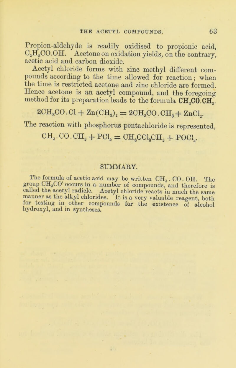 Propion-aldehyde is readily oxidised to propionic acid, CjHpCO.OH. Acetone on oxidation yields, on the contrary, acetic acid and carbon dioxide. Acetyl chloride forms with zinc methyl different com- pounds according to the time allowed for reaction; when the time is restricted acetone and zinc chloride are formed. Hence acetone is an acetyl compound, and the foregoing method for its preparation leads to the formula CH3CO.CH3. 2CHsCO.Cl + ZnCCHg), = 2CH3CO. CH3 + ZnCl^. The reaction with phosphorus pentachloride is represented, CH3.CO.CH3 + PCI5 = CH3CCI3CH3 + POCI3. SUiMMARY. The formula of acetic acid may be written CH3. CO. OH. The group CH3CO' occurs in a number of compounds, and therefore is called the acetyl radicle. Acetyl chloride reacts in much the same manner as the alkyl chlorides. It is a very valuable reagent, both for testing in other compounds for the existence of alcohol hydroxyl, and in syntheses.