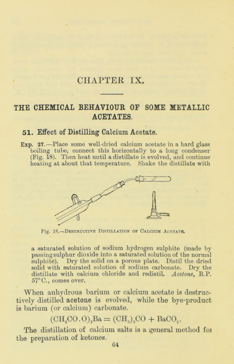 THE CHEMICAL BEHAVIOUR OF SOME METALLIC ACETATES. 51. Elfect of Distilling Calcium Acetate. Exp. 27.—Place some well-dried calcium acetate in a hard glass boiling tube, connect this horizontally to a long condenser (Fig. 18). Then heat until a distillate is evolved, and continue heating at about that temperature. Shake the distillate with Fig. 18.—Destructive Distillation of Calcium Acetate. a saturated solution of sodium hydrogen sulphite (made by passing sulphur dioxide into a saturated solution of t he normal sulphite). Dry the solid on a porous plate. Distil the dried solid with saturated solution of sodium carbonate. Dry the distillate with calcium chloride and redistil. Acetone, B.P. 57° C., comes over. When anhydrous barium or calcium acetate is destruc- tively distilled acetone is evolved, while the bye-product is barium (or calcium) carbonate. (CH3CO.O),Ba = (CH3),C0 -f BaC03. The distillation of calcium salts is a general method for the preparation of ketones.