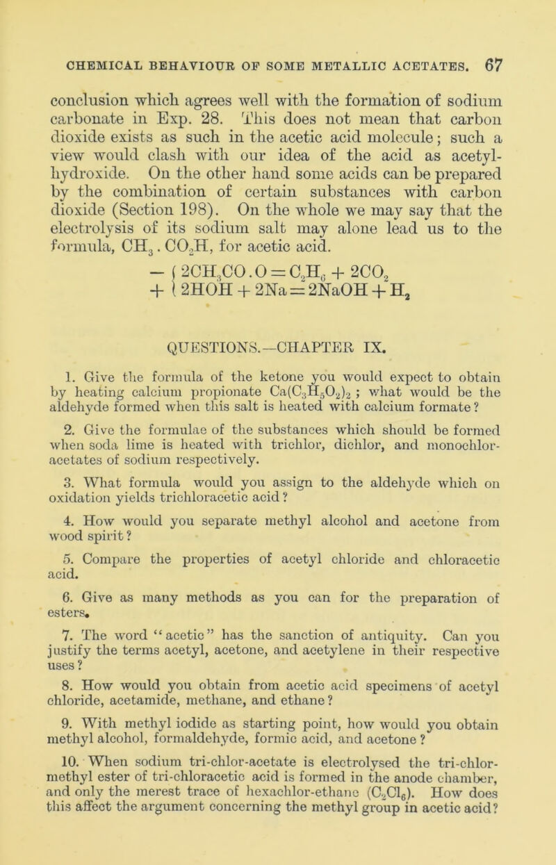 conclusion which agrees well with the formation of sodium carbonate in Exp. 28. This does not mean that carbon dioxide exists as such in the acetic acid molecule; such a view would clash with our idea of the acid as acetyl- hydroxide. On the other hand some acids can be prepared by the combination of certain substances with carbon dioxide (Section 198). On the whole we may say that the electrolysis of its sodium salt may alone lead us to the formida, CH^. COoH, for acetic acid. - ( 2CH.,CO. 0 = C.,H, + 200^ -1- \ 2H0H + 2Na = 2NaOH -f H, QUESTIONS.—CHAPTEU IX. 1. Give the foriinila of the ketone you would expect to obtain by heating calcium propionate Ca(C3H50.^).^ ; v/hat would be the aldehyde formed when this salt is heated with calcium formate ? 2. Give the formulae of the substances which should be formed when soda lime is heated with triehlor, diehlor, and monochlor- acetates of sodium respectively. 3. What formula would you assign to the aldehj-de which on oxidation yields trichloracetic acid ? 4. How would you separate methyl alcohol and acetone from wood spirit ? 5. Compare the properties of acetyl chloride and chloracetie acid. 6. Give as many methods as you can for the preparation of esters, 7. The word “acetic” has the sanction of antiquity. Can you justify the terms acetyl, acetone, and acetylene in their respective uses ? 8. How would you obtain from acetic acid specimens of acetyl chloride, acetamide, methane, and ethane ? 9. With methyl iodide as starting point, how would you obtain methyl alcohol, formaldehyde, formic acid, and acetone ? 10. When sodium tri-chlor-acetate is electrolysed the tri-chlor- methyl ester of tri-chloracetic acid is formed in the anode chamber, and only the merest trace of hexachloi’-ethane (C.^Clg). How does this affect the argument concerning the methyl group in acetic acid?