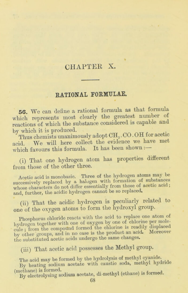RATIONAL FORMULAE. 56. We can define a rational formxila as that formula whicli represents most clearly the greatest number of reactions of which the substance considered is capable and by which it is produced. p i.’ Thus chemists unanimously adopt CH3. CO. OH for acetic acid. We will here collect the evidence we have met which favours this formula. It has been shown : (i) That one hydrogen atom has properties different from those of the other three. Acetic acid is monobasic. Three of the hydrogen atoms may be successively replaced by a halogen with formation of substances whose characters do not differ essentially from those of acetic acid , and, further, the acidic hydrogen cannot be so replaced. (ii) That the acidic hydrogen is peculiarly related to one of the oxygen atoms to form the hydroxyl group. Phosphorus chloride reacts with the acid to replace one atom of hvdrogcn together with one of oxygen by one of chlorine per mole- cule • from the compoitnd formed the chlorine is readily displaced bv other groups, and in no case is the product an acid. Moreover the substituted acetic acids undergo the same changes. (iii) That acetic acid possesses the Methyl group. Tlie acid may be formed by the hydrolysis of methyl cyanide. By heating sodium acetate with caustic soda, methyl liydride ^By'ehctoolys^^^^^ acetate, di-methyl (ethane) is formed.