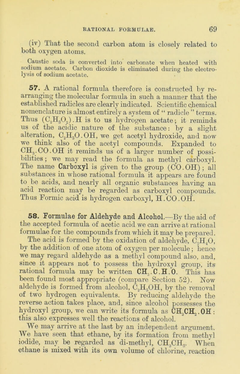 (iv) That the second carbon atom is closely related to both oxygen atoms. Caustic soda is converted into carbonate when heated with sodium acetate. Carbon dioxide is eliminated during the electro- lysis of sodium acetate. 57. A rational formula therefore is constructed by re- arranging the molecular formula in such a manner that the established radicles are clearly indicated. Scientific chemical nomenclature is almost entirely a system of “ radicle ” terms. Thus is to us hydrogen acetate; it reminds us of the acidic nature of the substance: by a slight alteration, CjHgO.OH, we get acetyl hydroxide, and now we think also of the acetyl compounds. Expanded to CH3.CO.OH it reminds us of a lai'ger number of possi- bilities ; we may read the formula as methyl carboxyl. The name Carboxyl is given to the group (CO.OH); all substances in whose rational formula it appears are found to be acids, and neaidy all organic substances having an acid reaction may be regarded as carboxyl compounds. Thus Formic acid is hydrogen carboxyl, H.CO.OH. 58. Formulae for Aldehyde and Alcohol.—By the aid of the accepted formula of acetic acid we can arrive at rational formulae for the compounds from which it may be prepared. The acid is formed by the oxidation of aldehyde, C.,H^O, by the addition of one atom of oxygen per molecule; hence we may regard aldehyde as a methyl compound also, and, since it appears not to possess the hydroxyl group, its rational formula may be written CH,.C.H.O. This has been found most appropriate (compare Section 52). Now aldehyde is formed from alcohol, C.H5OH, by the removal of two hydrogen equivalents. By reducing aldehyde the reverse action takes place, and, since alcohol possesses the hydroxyl group, we can write its formula as CHgCH,. OH : this also expresses well the reactions of alcohol. We may arrive at the last by an independent argument. We have seen that ethane, by its formation from methyl iodide, may be regarded as di-methyl, CH3CH3. When ethane is mixed with its own volume of chlorine, reaction