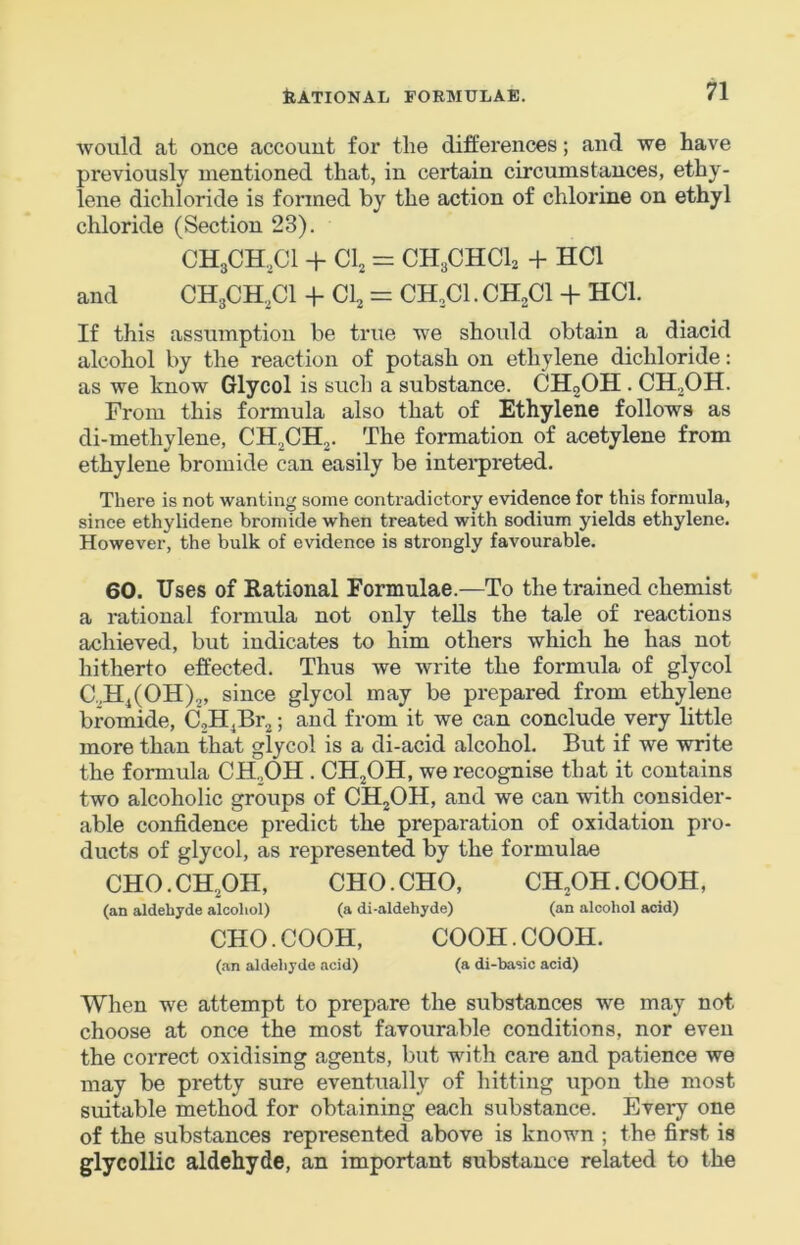 would at once account for the differences; and we have previously mentioned that, in certain circumstances, ethy- lene dichloride is formed by the action of chlorine on ethyl chloride (Section 23). CHgCH.Cl + Cl, = CH3CHCI2 -f HCl and CH3CH.,C1 -j- Cl, = CH,C1. CH,C1 + HCl. If this assumption be true we should obtain a diacid alcohol by the reaction of potash on ethylene dichloride: as we know Glycol is such a substance. CHgOH. CH.,OH. From this formula also that of Ethylene follows as di-methylene, CH,CH,,. The formation of acetylene from ethylene bromide can easily be intei-preted. There is not wanting some contradictory evidence for this formula, since ethylidene bromide when treated with sodium yields ethylene. However, the bulk of evidence is strongly favourable. 60. Uses of Rational Formulae.—To the trained chemist a rational formula not only tells the tale of reactions achieved, but indicates to him others which he has not hitherto effected. Thus we write the formula of glycol C.HiCOH),, since glycol may be prepared from ethylene brcmide, C,H^Br,; and from it we can conclude very little more than that glycol is a di-acid alcohol. But if we write the formula CH,OH . CH,OH, we recognise that it contains two alcoholic groups of CHjOH, and we can with consider- able confidence predict the preparation of oxidation pro- ducts of glycol, as represented by the formulae CHO.CH.OH, CHO.CHO, CH,OH.COOH, (an aldehyde alcohol) (a di-aldehyde) (an alcohol acid) CHO.COOH, COOH.COOH. (an aldehyde acid) (a di-basic acid) When we attempt to prepare the substances we may not choose at once the most favourable conditions, nor even the correct oxidising agents, but with care and patience we may be pretty sure eventually of hitting upon the most suitable method for obtaining each substance. Every one of the substances represented above is known ; the first is glycollie aldehyde, an important substance related to the