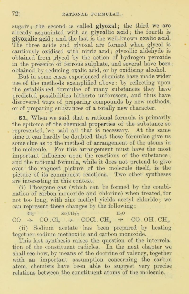 sugars; the second is called glyoxal; the third we are already acquainted with as glycollic acid ; the fourth is glyox^ic acid; and. the last is the well-known oxalic acid. The three acids and glyoxal are formed when glycol is cautiously oxidised with nitric acid; glycollic aldehyde is obtained from glycol by the action of hydrogen peroxide in the presence of ferrous sulphate, and several have been obtained by -reducing oxalic acid, or by oxidising alcohol. But in some cases experienced chemists have made wider use of the methods exemplified above: by reflecting upon the established formulae of many substances they have predicted possibilities hitherto unforeseen, and thus have discovered Ways of preparing compounds by new methods, or of preparing substances of a totally new character. 61. When we said that a rational formula is primarily the epitome of the chemical properties of the substance so represented, 'we said all that is necessary. At the same time it can hardly be doubted that these formulae give us some clue as to the method of arrangement of the atoms in the molecule. For this arrangement must have the most important influence upon the reactions of the substance; and the rational formula, while it does not pretend to give even the vaguest picture of the molecule itself, is the picture of its commonest reactions. Two other syntheses are interesting in this context. (i) Phosgene gas (which can be formed by the combi- nation of carbon monoxide and chlorine) when treated, for not too long, with zinc methyl yields acetyl chloride; we can represent these changes by the following: Clo Zn(CIl3)2 HoO CO -> CO. Cl, -> COCI.CH3 CO.OH.CH3. (ii) Sodium acetate has been prepared by heating together sodium methoxide and carbon monoxide. This last synthesis raises the question of the inteirrela- tion of the constituent radicles. In the next chapter we shall see how, by means of the doctrine of valency, together with an important assumption concerning the carbon atom, chemists have been able to suggest very precise relations between the constituent atoms of the molecule.