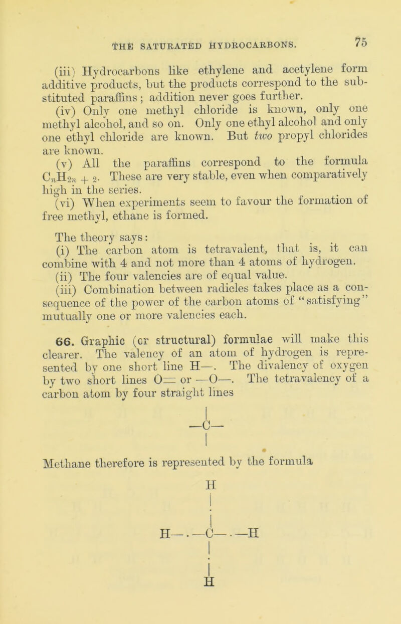 76 (iii) Hydrocarbons like ethylene and acetylene form additive products, but the pi’oducts correspond to the sub- stituted paraffins ; addition never goes further. (iv) Oidv one methyl chloride is known, only one methyl alcohol, and so on. Only one ethyl alcohol and only one ethyl chloride are known. But hvo propyl chlorides are known. (v) All the paraffins correspond to the formula C,iH2n + 2- These are very stable, even when compai’atively high in the series. (vi) When experiments seem to favour' the formation of free methyl, ethane is formed. The theory says: (i) The carbon atom is tetravalent, that is, it can combine with 4 and not more than 4 atoms of hydrogen. (ii) The four valencies are of equal value. (iii) Combination between radicles takes place as a con- sequence of the power of the carbon atoms of “ satisfying mutuallv one or more valencies each. 66. Graphic (cr structural) formulae will make this clearer. The valency of an atom of hydrogen is repre- sented by one short line H—. The divalency of oxygen by two short lines 0= or —0—. The tetravalency of a carbon atom by four straight lines —C— Methane therefore is represented by the formula H i i H—. —C— . —H H