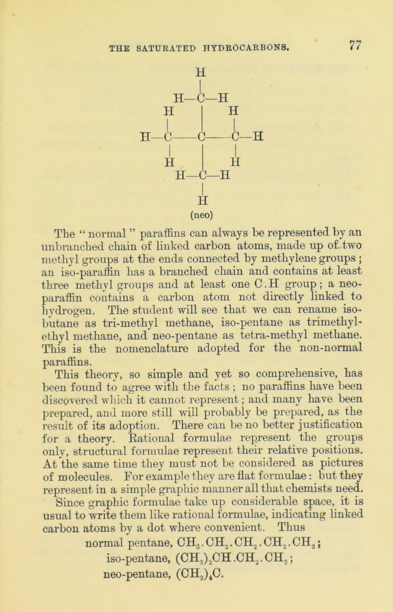 H H-C—H H H II—C C C—H H H II—C—H H (neo) The “ normal ” paraffins can always be represented by an iinbranched chain of linlced carbon atoms, made up of two methyl groups at the ends connected by methylene groups ; an iso-paraffin has a branched chain and contains at least three methyl groups and at least one C. H group; a neo- paraffin contains a carbon atom not du’ectly linked to hydrogen. The student will see that we can rename iso- butane as tri-methyl methane, iso-pentane as trimethyl- ethyl methane, and neo-pentane as tetra-methyl methane. This is the nomenclature adopted for the non-normal paraffins. This theory, so simple and yet so comprehensive, has been found to agree with the facts ; no paraffins have been discovered which it cannot represent; and many have been prepared, and more still will probably be prepared, as the result of its adoption. There can be no better justification for a theory. Eational formulae represent the groups only, structural formulae represent their relative positions. At the same time they must not be considered as pictures of molecules. For example they are fiat formulae; but they represent in a simple graphic manner all that chemists need. Since graphic formulae take up considerable space, it is usual to write them like rational formulae, indicating linked carbon atoms by a dot where convenient. Thus normal pentane, CHj. CH.,. CH.^. CH,. CHj; iso-pentane, (CH,)2CH.CH^.CH^; neo-pentane, (CH3)*C.