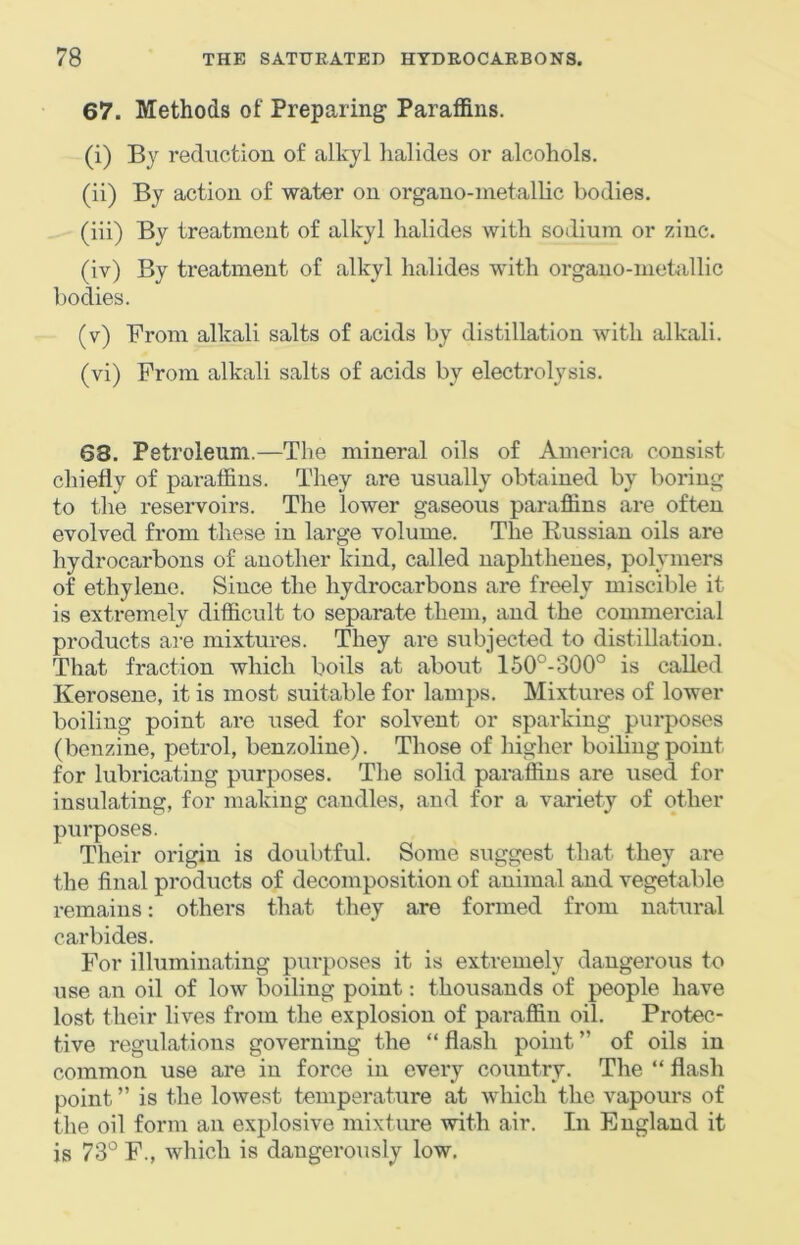 67. Methods of Preparing- Paraffins. (i) By reduction of alkyl halides or alcohols. (ii) By action of water on organo-inetallic bodies. (iii) By treatment of alkyl halides with sodium or zinc. (iv) By treatment of alkyl halides with organo-metallic bodies. (v) From alkali salts of acids by distillation with alkali. (vi) From alkali salts of acids by electrolysis. 68. Petroleum.—The mineral oils of America consist chiefly of paraffins. They are usually obtained by boring to the reservoirs. The lower gaseous paraffins are often evolved from these in large volume. The Eussian oils are hydrocarbons of another kind, called naphthenes, polymers of ethylene. Since the hydrocarbons are freely miscible it is extremely difficult to separate them, and the commercial products ai-e mixtures. They are subjected to distillation. That fraction which boils at about 160°-300° is called Kerosene, it is most suitable for lamps. Mixtures of lower boiling point are iised for solvent or sparking purposes (benzine, petrol, benzoline). Those of higher boiling point for lubricating purposes. The solid paraffins are used for insulating, for making candles, and for a variety of other purposes. Their origin is doubtful. Some suggest that they are the final products of decomposition of animal and vegetable remains: others that they are formed from natural carbides. For illuminating purposes it is extremely dangerous to use an oil of low boiling point; thousands of people have lost their lives from the explosion of paraffin oil. Protec- tive regulations governing the “ flash point ” of oils in common use are in force in every country. The “ flash point ” is the lowest temperature at which the vapours of the oil form an explosive mixture with air. In England it is 73° F., which is dangerously low.