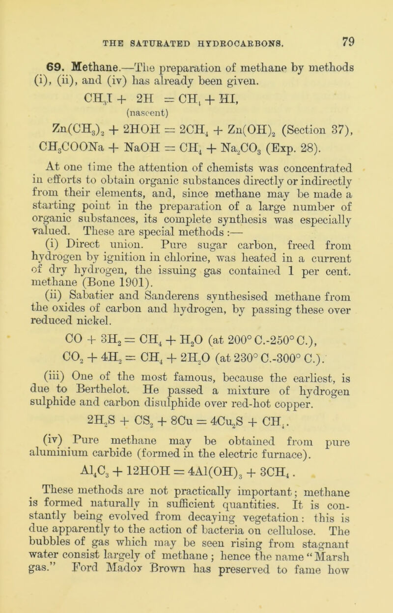 69. Methane.—The prepax’ation of methane by methods (i), (ii), and (iv) has already been given. CI1,I+ 2H =CH^ + HI, (nascent) ZnCCHa), + 2H0H = 2CH, + Zn(OH), (Section 37), CHgCOON-a + NaOH = CH, + NaXOs (Exp. 28). At one lime the attention of chemists was concentrated in efforts to obtain organic substances directly or indirectly from their elements, and, since methane may be made a stai-ting point in the preparation of a large number of organic substances, its complete synthesis was especially valued. These ai*e special methods ;— (i) Direct union. Pure sugar carbon, freed from hydrogen by ignition in chlorine, was heated in a current of dry hydrogen, the issuing gas contained 1 per cent, methane (Bone 1901). (ii) Sabatier and Sanderens synthesised methane from the oxides of carbon and hydi’ogen, by passing these over reduced nickel. CO + SHj = CH, + HoO (at 200°C.-250°C.), COj + 4H2 = CH^ 4- 2H,0 (at 230° C.-300° C.). (iii) One of the most famous, because the earliest, is due to Berthelot. He passed a mixture of hydrogen sulphide and cax’bon disulphide over red-hot copper. 2H,S -p CS., + 8Cu = 4CU2S + CH.. (iv) Pure methane may be obtained from pure aluminium carbide (formed in the electric furnace). A1,C3 + 12HOH = 4A1(0H)3 -f 3CH,. These methods are not practically important; methane is formed naturally in sufficient quantities. It is con- stantly being evolved from decaying vegetation: this is due apparently to the action of bacteria on cellulose. The bubbles of gas which may be seen rising from stagnant water consist largely of methane ; hence the name “ Marsh gas.” Ford Madox Brown has preserved to fame how