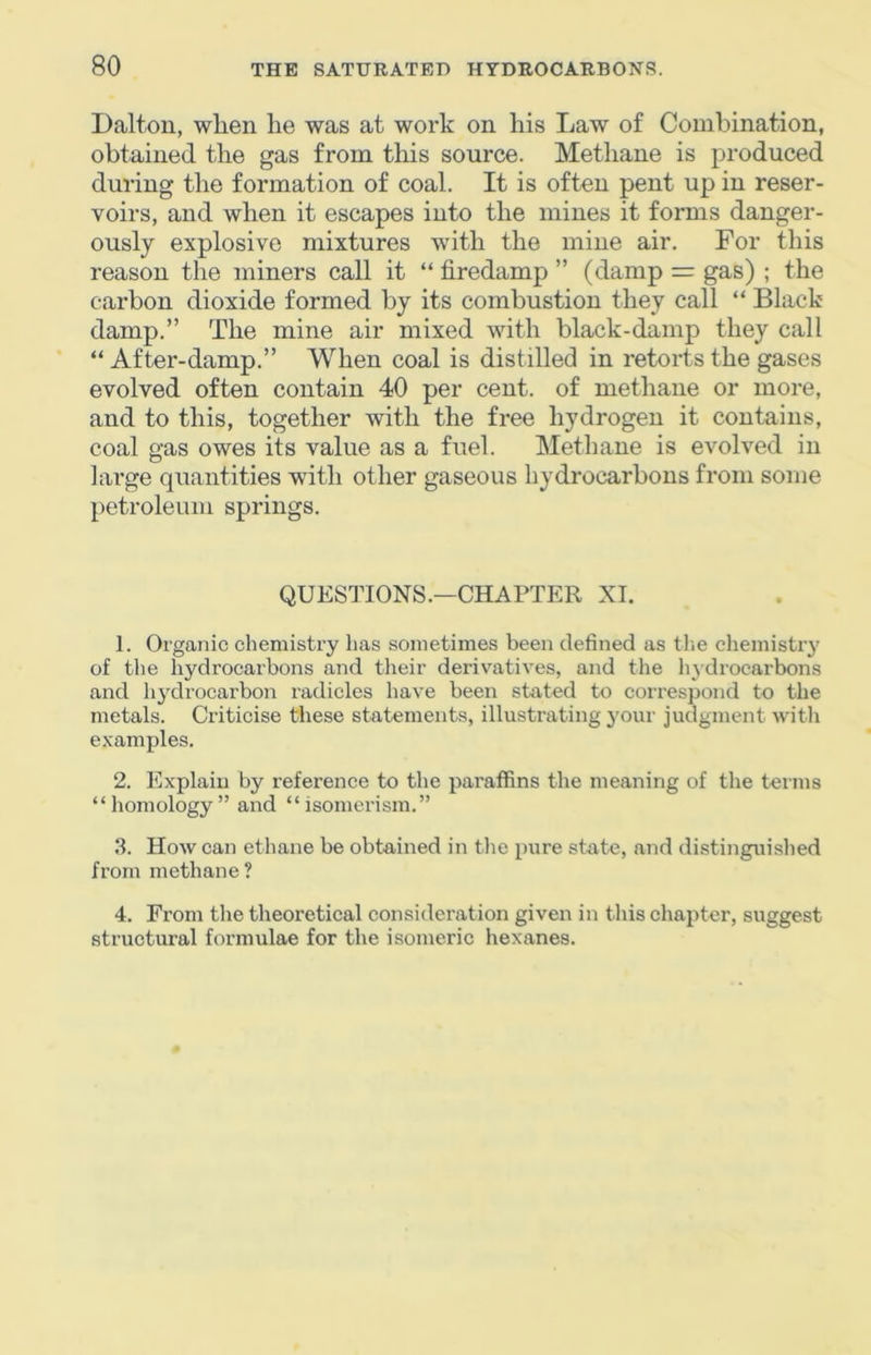 Dalton, when he was at work on his Law of Combination, obtained the gas from this source. Methane is produced during the formation of coal. It is often pent up in reser- voirs, and when it escapes into the mines it forms danger- ously explosive mixtures with the mine air. For this reason the miners call it “ firedamp ” (damp = gas) ; the carbon dioxide formed by its combustion they call “ Black damp.” The mine air mixed with black-damp they call “ After-damp.” When coal is distilled in retorts the gases evolved often contain 40 per cent, of methane or more, and to this, together with the free hydrogen it contains, coal gas owes its value as a fuel. Methane is evolved in large quantities with other gaseous hydrocarbons from some petroleum springs. QUESTIONS.—CHAPTER XI. 1. Organic chemistry has sometimes been defined as the chemistry of the hydrocarbons and tlieir derivatives, and the liydrocarbons and hydrocarbon radicles have been stated to correspond to the metals. Criticise these statements, illustrating your judgment witli examples. 2. Explain by reference to the paraffins the meaning of tlie terms “homology” and “isomei'ism.” 3. How can ethane be obtained in tlie pure state, and distinguished from methane? 4. From the theoretical consideration given in tins chapter, suggest structural formulae for the isomeric hexanes.