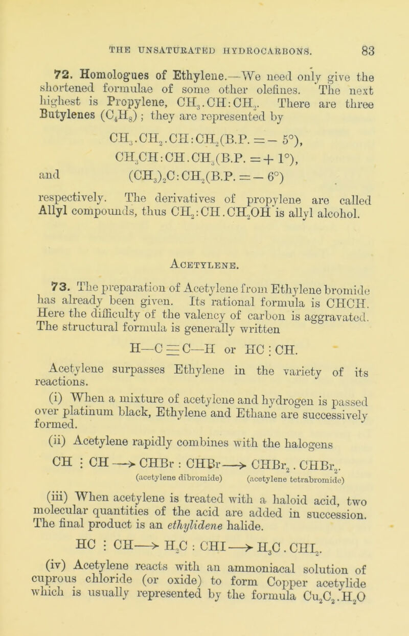 72. Honiolog'ues of Ethylene.—We uced only give the shortened formulae of some other olefines. The next highest is Propylene, CH3.CH:CH3. There are three Butylenes (C^Hg); they are represented by ch3.ch...ch:Ch,(B.p. =- 5°), CH^CHrCH.CH^CB.P. =+ 1°), and (CH3)3C: CH,(B.P. = - 6°) respectively. The derivatives of propylene are called Allyl compoimds, thus CH3:CH.CH..OH‘is allyl alcohol. Acetylene. 73. The preparation of Acetylene from Ethylene bromide has already been given. Its rational formula is CHCH. Here the difficulty of the valency of carbon is aggravated. The structural formula is generally written H—C = C—II or HC : CH. Acetylene surpasses Ethylene in the variety of its reactions. (i) When a mixture of acetylene and hydrogen is passed over platinum black, Ethylene and Ethane are successively formed. (ii) Acetylene rapidly combines with the halogens CH : CH —> CHBr : CHBr—> CHBr,. CHBr,. (acetylene dibromide) (acetylene tetrabroraidc) (iii) When acetylene is treated with a haloid acid, two molecular quantities of the acid are added in succession. The final product is an ethylidene halide. HC : CH—> H.C : CHI—> H3C . CHL. (iv) Acetylene reacts with an ammoniacal solution of cuprous chloride (or oxide) to form Copper acetylide wdiich is usually represented by the formula Cu,C . H 0 2 2 2