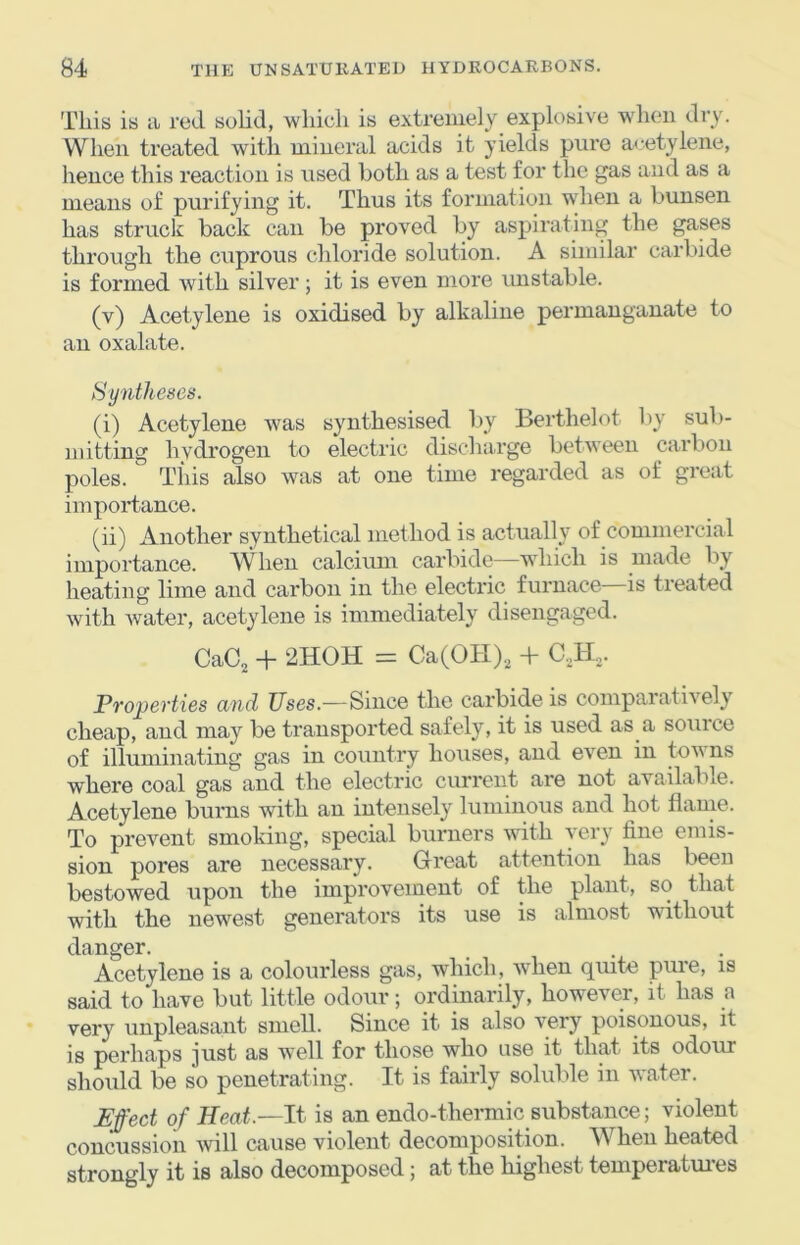This is a red solid, which is extremely explosive when dry. When treated witli mineral acids it yields pure acetylene, hence this reaction is used both as a test for the gas and as a means of purifying it. Thus its formation when a bunsen has struck back can be proved by aspirating the gases through the cuprous cliloride solution. A similar carbide is formed with silver; it is even more imstable. (v) Acetylene is oxidised by alkaline permanganate to an oxalate. Sy7itheses. (i) Acetylene was synthesised l>y Berthelot by sub- mitting hydrogen to electric discharge between carbon poles. Tills also was at one time regarded as of great importance. (ii) Another synthetical method is actually of commercial importance. When calcium carbide—which is made by heating lime and carbon in the electric furnace is tieated with water, acetylene is immediately disengaged. CaC, + 2HOH = Ca(OH), + C.,H,. Properties and Uses.—Since the carbide is comparatively cheap, and may be transported safely, it is used as a souice of illuminating gas in country houses, and even in toY ns where coal gas and the electric current are not available. Acetylene burns with an intensely luminous and hot flame. To prevent smoking, special burners \vith very fine emis- sion pores are necessary. Great attention has been bestowed upon the improvement of the plant, so that with the newest generators its use is almost without danger. Acetylene is a colourless gas, which, when quite pure, is said to have but little odour; ordinarily, however, it has a very unpleasant smell. Since it is also very poisonous, it is perhaps just as well for those who use it that its odour should be so penetrating. It is fairly solulde in water. Effect of Heat.—It is an endo-thermic substance; violent concussion ivill cause violent decomposition. When heated strongly it is also decomposed; at the highest temperatui’es