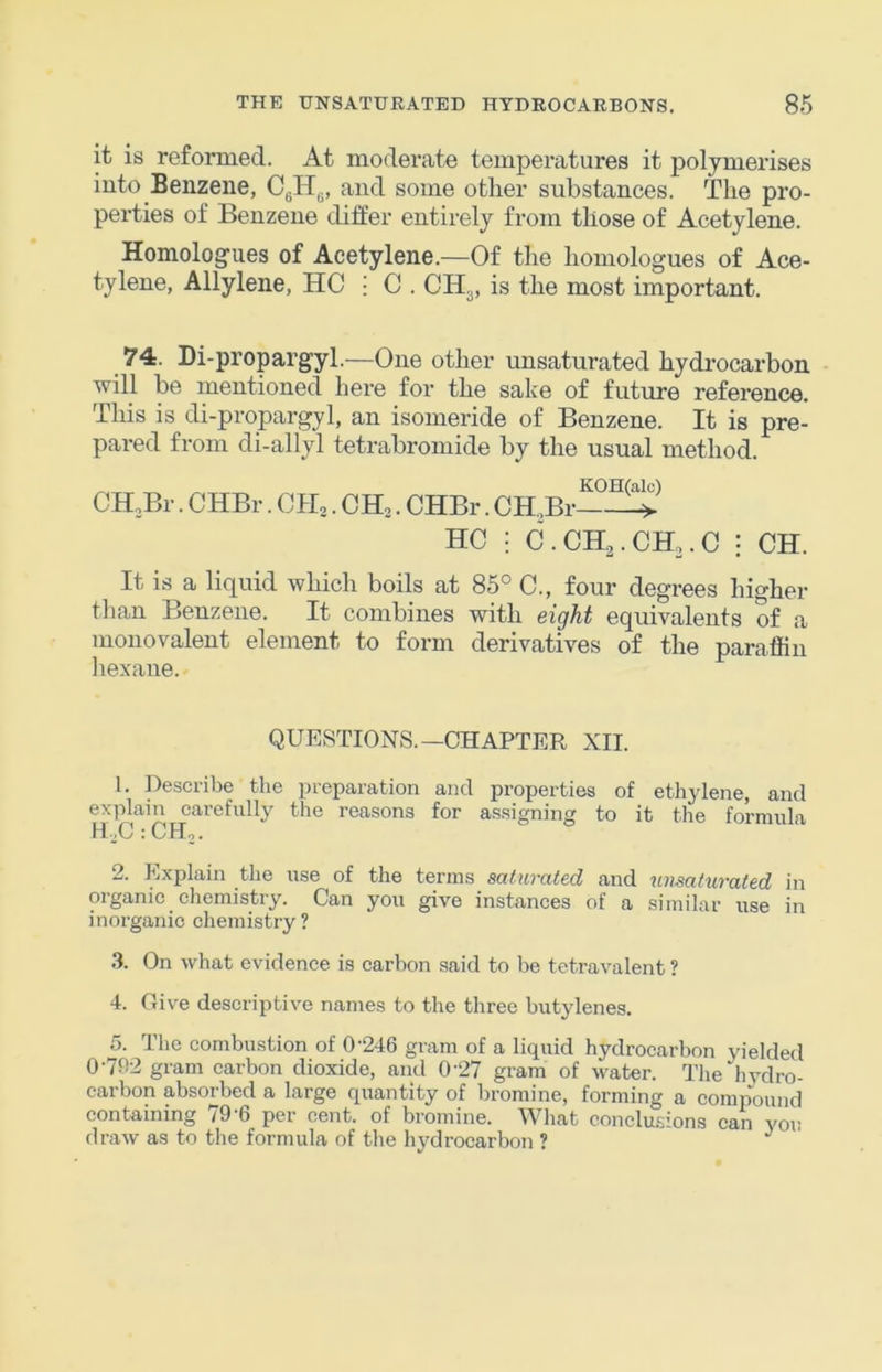 it is reformed. At moderate temperatures it polymerises into Benzene, CgHg, and some other substances. The pro- perties of Benzene differ entirely from those of Acetylene. Homologues of Acetylene.—Of the homologues of Ace- tylene, Allylene, HC • C . CHg, is the most important. 74. Di-propargyl.—One other unsaturated hydrocarbon will be mentioned here for the sake of future reference. This is di-propargyl, an isomeride of Benzene. It is pre- pared from di-allyl tetrabromide by the usual method. KOH(alc) CH.Br. CHBr. CH,. CH,. CHBr. CH.,Br > HC : C.CH2.CH3.C : CH. It is a liquid which boils at 85° C., four degrees higher than Benzene. It combines with eight equivalents of a monovalent element to form derivatives of the paraffin laexane. QUESTIONS.—CHAPTER XII. 1. Describe the preparation and properties of ethjdene, and explain carefully the reasons for assigning to it the formula H\.C : CH2. 2. Explain the use of the terms saturated and unsaturated in organic chemistry. Can you give instances of a similar use in inorganic chemistry? .3. On what evidence is carbon said to he tetravalent ? 4. Oive descriptive names to the three butylenes. 5. The combustion of 0'246 gram of a liquid hydrocarbon yielded 0'7n2 gram carbon dioxide, and 0'27 gram of water. The hvdro- carbon absorbed a large quantity of bromine, forming a compound containing 79’6 per cent, of bromine. What conclusions can you draw as to the formula of the hydrocarbon ?