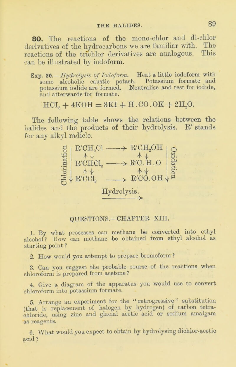 80. Tlie reactions of tbe mouo-clilor and di-clilor derivatives of the hydrocarbons we are familiar with. The reactions of the trichlor derivatives are analogous. This can be illustrated by iodoform. Exp. 30.—Hydrolysis of lodofonn. Heat a little iodoform with some alcoholic caustic potash. Potassium formate and potassium iodide are formed. Neutralise and test for iodide, and afterwards for formate. HCI3 + 4K0H = SKI + II. CO. OK + 2H,0. The following table shows the relations between the halides and the products of their hydrolysis. E' stands for any alhyl radicle. d o • ^ a E'CHCl 4 -I E'CHCL E'CClg E'CH^OH ->E'C.H.O O X pL. SO E'CO.OH^l.f^ Hydrolysis. QUESTIONS.—CHAPTER XIII. 1. By what processes can methane be converted into ethyl alcohol? How can methane be obtained from ethyl alcohol as starting point ? 2. How would you attempt to prepare bromoform ? .S. Can you suggest the probable course of the reactions when chloroform is prepared from acetone ? 4. Give a diagram of the apparatus you would use to convert chloroform into potassium formate. 5. Arrange an experiment for the “retrogressive” substitution (that is replacement of halogen by liydrogen) of carbon tetra- chloride, using zinc and glacial acetic acid or sodium amalgam as reagents. 6. What would you expect to obtain by hydrolysing dichlor-acetio acid ?