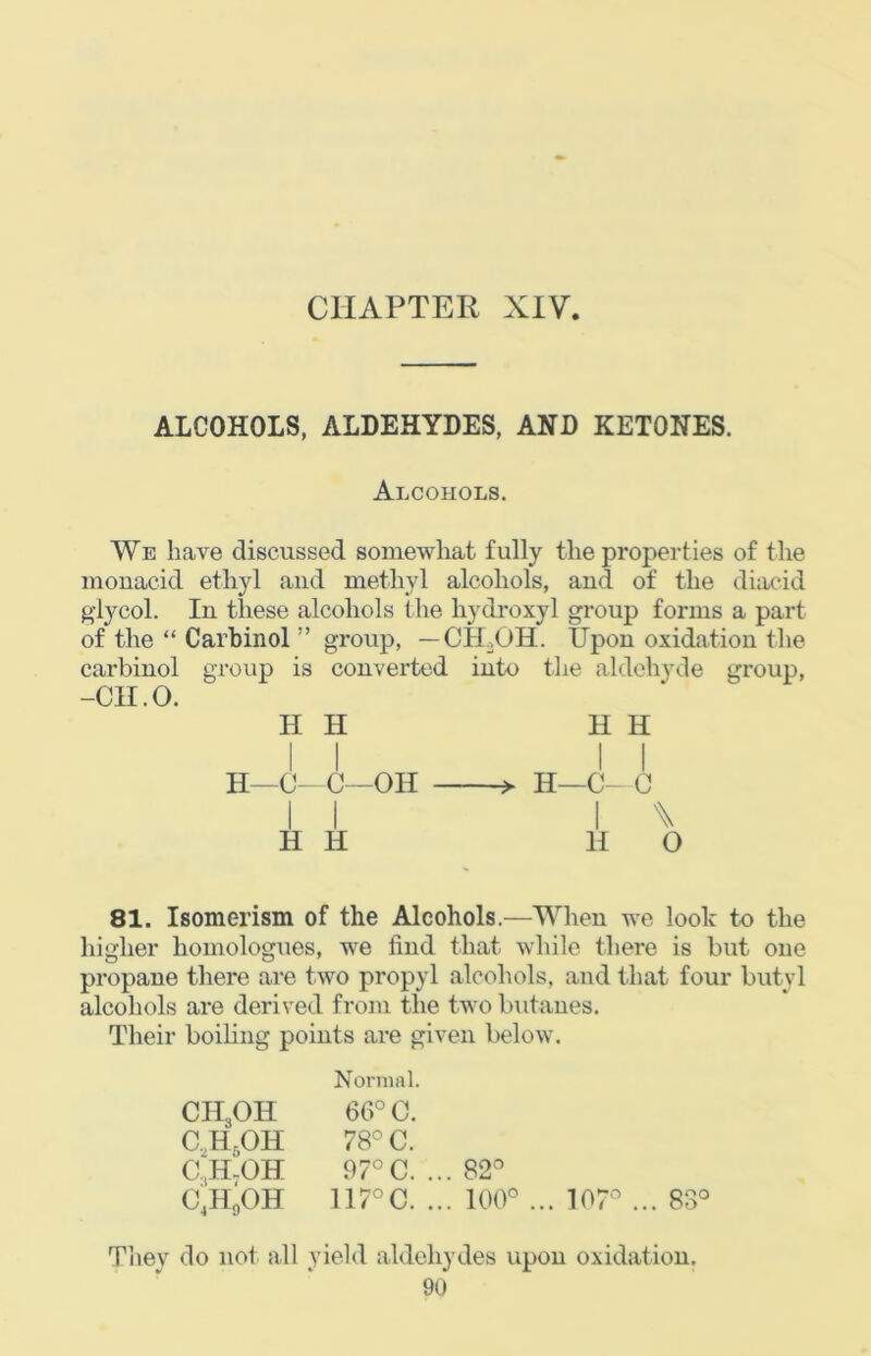 ALCOHOLS, ALDEHYDES, AND KETONES. Alcohols. We have discussed somewhat fully the properties of the monacid ethyl and methyl alcohols, and of the diac-id giycol. In these alcohols the hydroxyl group forms a part of the “ Carbinol ” group, — CH.OH. Upon oxidation the carbinol group is converted into the aldehyde group, -CH.O. H H H H H—C~C—OH I I H H H—C- 0 H O 81. Isomerism of the Alcohols.—When we look to the higher homologues, we find that while there is but one propane there are two propyl alcohols, and that four butyl alcohols are derived from the two butanes. Their boiling points are given below. Normal. CIipH 66° C. C,H,OH 78° C. 0,H.OH 97°C. .. . 82° 0,H,0H 117°C. .. . 100° 107'’ ... 83° Tiiey do not all yield aldehydes upon oxidation.