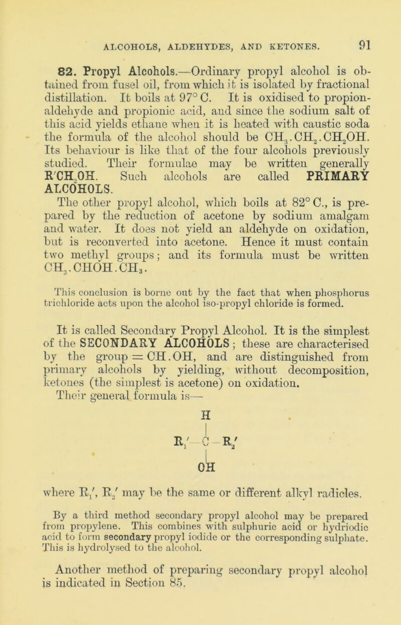 82. Propyl Alcohols.—Ordinary propyl alcohol is ob- tained from fusel oil, from which i t is isolated by fractional distillation. It boils at 97° C. It is oxidised to propion- aldehyde and propionic acid, and since the sodium salt of this acid yields ethane when it is heated with caustic soda the formula of the alcohol should be CH.J.CH2.CH20II. Its behaviour is like that of the four alcohols previously studied. Their formulae may be written generally R'CH.OK. Such alcohols are called PRIMARY ALCOHOLS. The other propyl alcohol, which boils at 82° C., is pre- pared by the reduction of acetone by sodium amalgam and water. It does not yield an aldehyde on oxidation, but is reconverted into acetone. Hence it must contain two methyl groups; and its formula must be witten CH,.CH0H.CH3. This conclusion is borne out by the fact that when phosphorus trichloride acts upon the alcohol iso-propyl chloride is formed. It is called Secondary Propyl Alcohol. It is the simplest of the SECONDARY ALCOHOLS ; these are characterised by the group = CH. OH, and are distinguished from primary alcohols by yielding, without decomposition, ketones (the simplest is acetone) on oxidation. Tlioir general formula is— H R/-G~R/ i OH where R/, R./ may be the same or different alkyl radicles. By a third method secondary propyl alcohol may be prepared from propylene. This combines with sulphuric acid or hydriodic acid to form secondary propyl iodide or the corresponding sulphate. This is hydroly.sed to the alcoliol. Another method of preparing secondary propyl alcohol is indicated in Section 85.