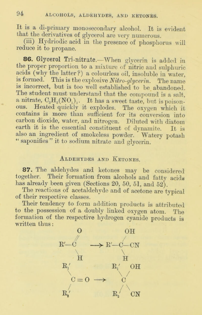 It is a (ii-priuiary mouosecoiidary alcohol. It is evident that the derivatives of glycerol arc very numerous. (iii) Hydriodic acid in the presence of phosphorus will reduce it to propane. 86. Glycerol Tri-nitrate.—Wlien glycerin is added in the proper proportion to a mixture of nitric and sulphuric acids (why the latter?) a colourless oil, insoluble in water, is formed. This is the explosive Nitro-ghjcerin. The name is incorrect, but is too well established to be abandoned. The student must understand that the compound is a salt, a nitrate, €3115(110.,).,. It has a sweet taste, but is poison- ous. Heated quickly it explodes. The oxygen which it contains is more than sulRcient for its conversion into carbon dioxide, water, and nitrogen. Diluted with diatom earth it is the essential constituent of dynamite. It is also an ingredient of smokeless powder. Watery potash “ saponifies ” it to sodium nitrate and glycerin. Aldehydes and Ketones. 87, The aldehydes and ketones may be considered together. Their formation from alcohols and fatty acids has already been given (Sections 20, 50, 51, and 52). The reactions of acetaldehyde and of acetone are typical of their respective classes. Their tendency to form addition products is attributed to the possession of a doubly linked oxygen atom. The formation of the respective hydrogen cyanide products is written thus: 0 OH // / R'—C R'—C—CN \ \ H H R/ R/ OH \ \ 0 II 0 —^ C / /\ R/ CH
