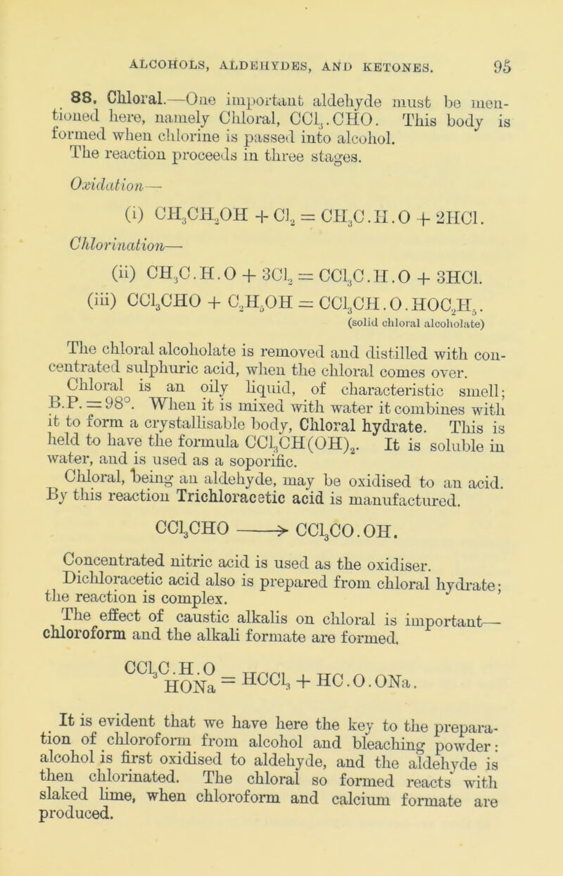 88, Chloral.—Ouo iuiportanfc aldehyde must bo meii- tioued here, namely Chloral, CCl,.CHO. This body is formed when chlorine is passed into alcohol. The reaction proceeds in three stages. Oxidation ~ (i) CH^CH^OH + Cl., = CH,C. II. 0 + 2HC1. Chlorination— (ii) CH.3C. H. 0 + 301., = CCI3C .1-1.0 + 3HC1. (iii) COI3CHO + C3H3OH = CCi^CH.O.HOCJI,. (solid chloral alcoholate) The chloral alcoholate is removed and distilled with con- centrated sulphuric acid, when the chloral comes over. Chloral is an oily liquid, of characteristic smell; . -P’ =98°. When it is mixed with water it combines with it to form a crystalhsable body. Chloral hydrate. Tliis is held to have the formula CCl3CH(OH)2. It is soluble in water, and is used as a soporific. ^ Cldoral, heing an aldehyde, may be oxidised to an acid. By this reaction Trichloracetic acid is manufactured. CCI3CHO > CCI3CO.OH. Concentrated nitric acid is used as the oxidiser. Dichloracetic acid also is prepared from chloral hydrate’ the reaction is complex. ’ The effect of caustic alkalis on chloral is important—^ chloroform and the alkali formate are formed. HONa = HCOL, + HC. O. ONa. It is evident that we have here the key to the prepara- tion of chlorofonn from alcohol and bleaching powder: alcohol is first oxidised to aldehyde, and the alddiyde is then chlorinated. The chloral so formed reacts' with slaked lime, when chloroform and calcium formate are produced.