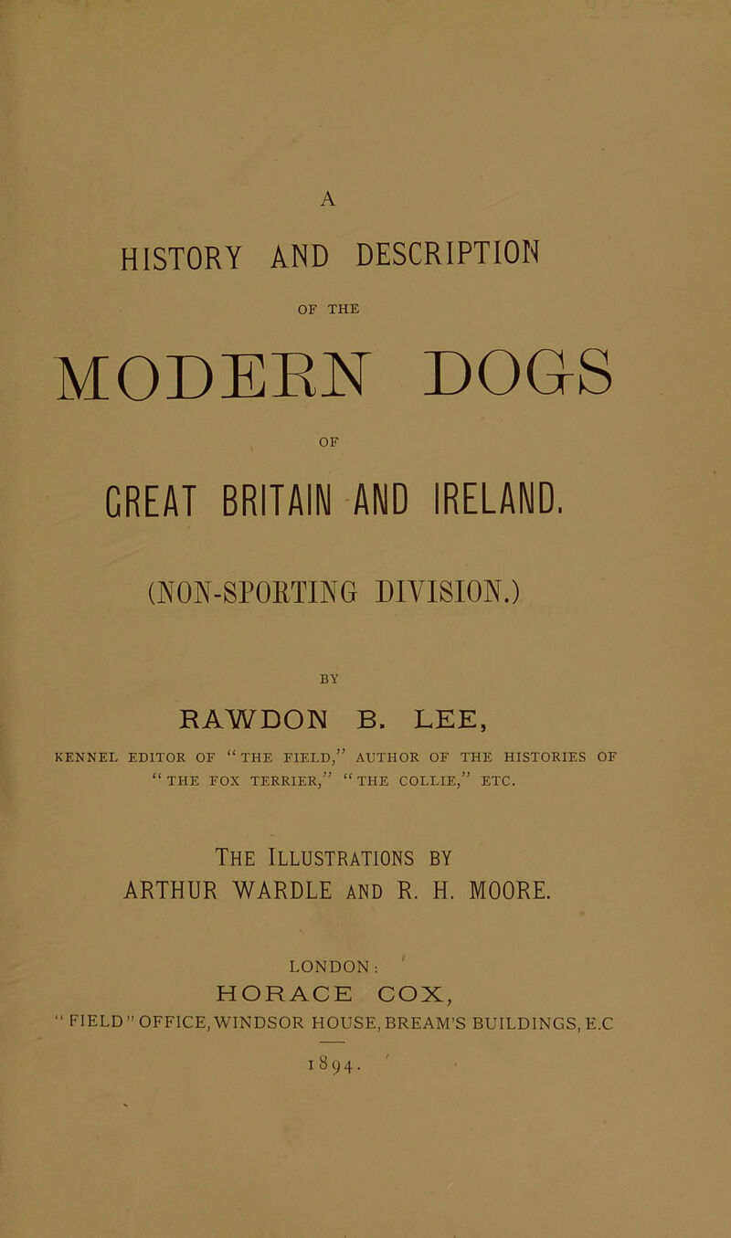 A HISTORY AND DESCRIPTION OF THE MODERN DOGS OF GREAT BRITAIN AND IRELAND. (NON-SPORTING DIVISION.) BY RAWDON B. LEE, KENNEL EDITOR OF “ THE FIELD,” AUTHOR OF THE HISTORIES OF “THE FOX TERRIER,” “THE COLLIE,” ETC. The Illustrations by ARTHUR WARDLE AND R. H. MOORE. LONDON: HORACE COX, “ FIELD” OFFICE, WINDSOR HOUSE, BREAM'S BUILDINGS, E.C 1894.