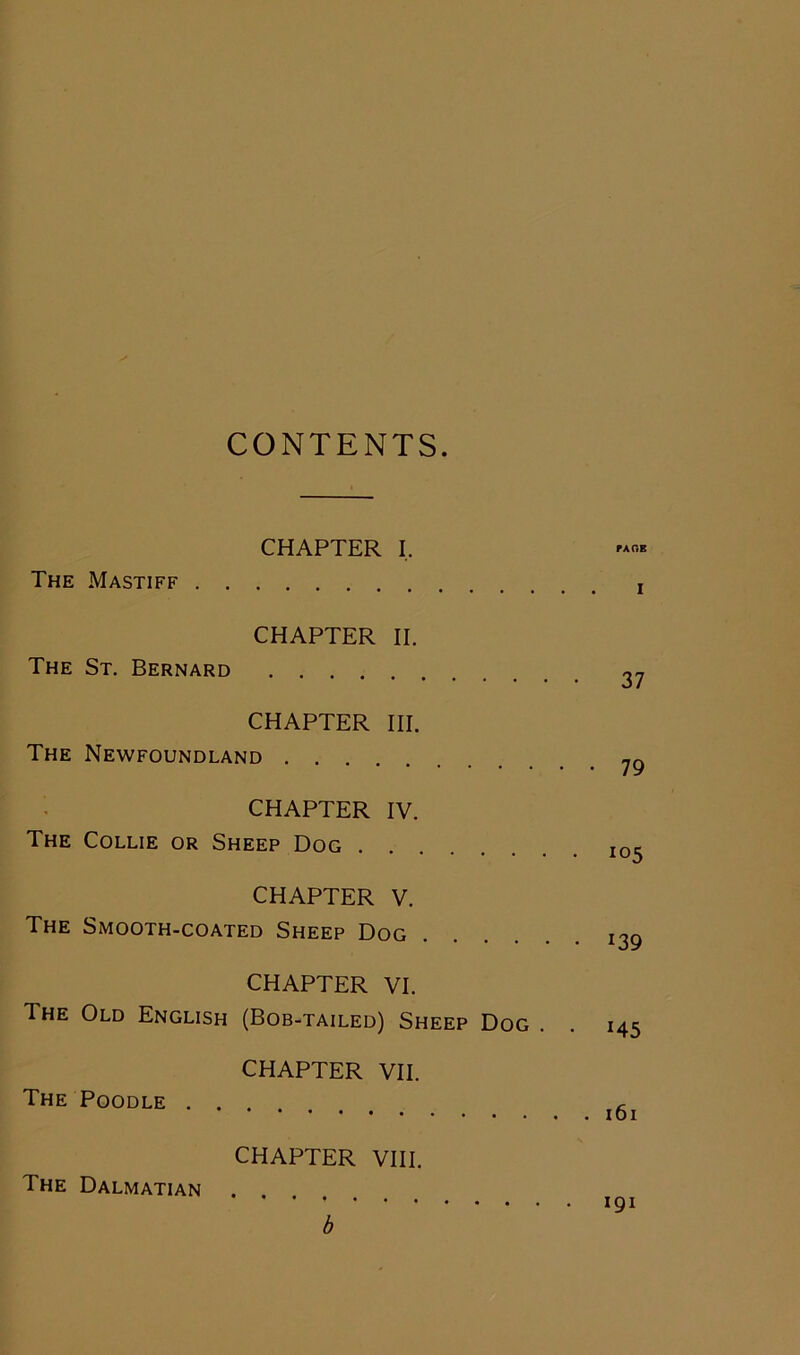 CONTENTS. . (CHAPTER I. fA0E The Mastiff x CHAPTER II. The St. Bernard CHAPTER HI. The Newfoundland CHAPTER IV. The Collie or Sheep Dog I0^ CHAPTER V. The Smooth-coated Sheep Dog 139 CHAPTER VI. The Old English (Bob-tailed) Sheep Dog . . 145 CHAPTER VII. The Poodle CHAPTER VIII. The Dalmatian b 161 191