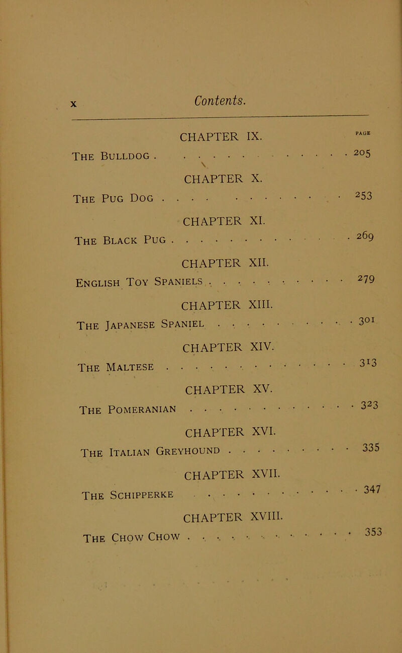 CHAPTER IX. PAGE The Bulldog \ ■ . .205 CHAPTER The Pug Dog X. • 253 CHAPTER The Black Pug XI. . 269 CHAPTER English Toy Spaniels , . . XII. • • 279 CHAPTER The Japanese Spaniel . . XIII. CHAPTER The Maltese XIV. . . • 313 CHAPTER XV. The Pomeranian CHAPTER XVI. The Italian Greyhound .... CHAPTER XVII. The Schipperke CHAPTER XVIII. The Chow Chow