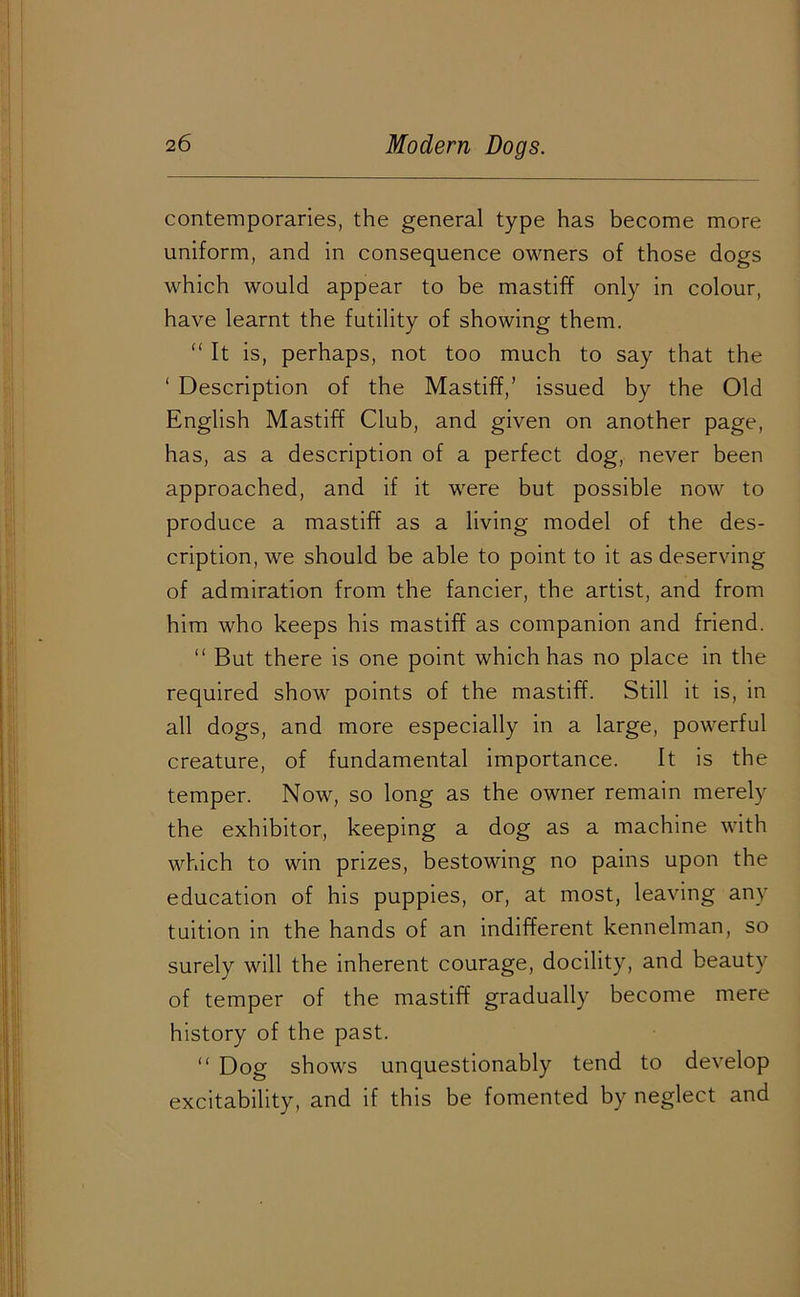 contemporaries, the general type has become more uniform, and in consequence owners of those dogs which would appear to be mastiff only in colour, have learnt the futility of showing them. “ It is, perhaps, not too much to say that the ‘ Description of the Mastiff,’ issued by the Old English Mastiff Club, and given on another page, has, as a description of a perfect dog, never been approached, and if it were but possible now to produce a mastiff as a living model of the des- cription, we should be able to point to it as deserving of admiration from the fancier, the artist, and from him who keeps his mastiff as companion and friend. “ But there is one point which has no place in the required show points of the mastiff. Still it is, in all dogs, and more especially in a large, powerful creature, of fundamental importance. It is the temper. Now, so long as the owner remain merely the exhibitor, keeping a dog as a machine with which to win prizes, bestowing no pains upon the education of his puppies, or, at most, leaving any tuition in the hands of an indifferent kennelman, so surely will the inherent courage, docility, and beauty of temper of the mastiff gradually become mere history of the past. “ Dog shows unquestionably tend to develop excitability, and if this be fomented by neglect and *