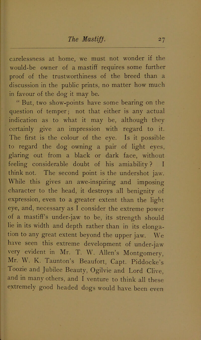 carelessness at home, we must not wonder if the would-be owner of a mastiff requires some further proof of the trustworthiness of the breed than a discussion in the public prints, no matter how much in favour of the dog it may be. “ But, two show-points have some bearing on the question of temper; not that either is any actual indication as to what it may be, although they certainly give an impression with regard to it. The first is the colour of the eye. Is it possible to regard the dog owning a pair of light eyes, glaring out from a black or dark face, without feeling considerable doubt of his amiability ? I think not. The second point is the undershot jaw. While this gives an awe-inspiring and imposing character to the head, it destroys all benignity of expression, even to a greater extent than the light eye, and, necessary as I consider the extreme power of a mastiff’s under-jaw to be, its strength should lie in its width and depth rather than in its elonga- tion to any great extent beyond the upper jaw. We have seen this extreme development of under-jaw very evident in Mr. T. W. Allen’s Montgomery, Mr. W. K. Taunton’s Beaufort, Capt. Piddocke’s Toozie and Jubilee Beauty, Ogilvie and Lord Clive, and in many others, and I venture to think all these extremely good headed dogs would have been even