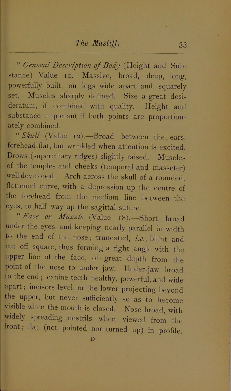 “ General Description of Body (Height and Sub- stance) Value io.—Massive, broad, deep, long, powerfully built, on legs wide apart and squarely set. Muscles sharply defined. Size a great desi- deratum, if combined with quality. Height and substance important if both points are proportion- ately combined. “ Skull (Value 12).—Broad between the ears, forehead flat, but wrinkled when attention is excited. Brows (superciliary ridges) slightly raised. Muscles of the temples and cheeks (temporal and masseter) well developed. Arch across the skull of a rounded, flattened curve, with a depression up the centre of the forehead from the medium line between the eyes, to half way up the sagittal suture. Face or Muzzle (Value 18).—Short, broad under the eyes, and keeping nearly parallel in width to the end of the nose; truncated, i.e., blunt and cut off square, thus forming a right angle with the upper line of the face, of-great depth from the point of the nose to under jaw. Under-jaw broad to the end ; canine teeth healthy, powerful, and wide apart; incisors level, or the lower projecting beyond the upper, but never sufficiently so as to become visible when the mouth is closed' Nose broad, with widely spreading nostrils when viewed from the front; flat (not pointed nor turned up) in profile. D