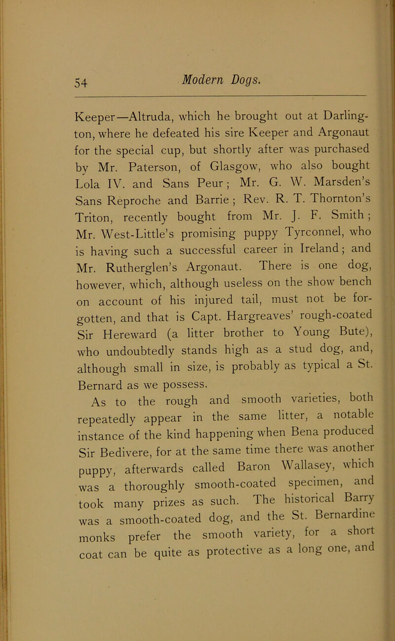 Keeper—Altruda, which he brought out at Darling- ton, where he defeated his sire Keeper and Argonaut for the special cup, but shortly after was purchased by Mr. Paterson, of Glasgow, who also bought Lola IV. and Sans Peur; Mr. G. W. Marsden’s Sans Reproche and Barrie ; Rev. R. T. Thornton’s Triton, recently bought from Mr. J. F. Smith ; Mr. West-Little’s promising puppy Tyrconnel, who is having such a successful career in Ireland; and Mr. Rutherglen’s Argonaut. There is one dog, however, which, although useless on the show bench on account of his injured tail, must not be for- gotten, and that is Capt. Hargreaves’ rough-coated Sir Hereward (a litter brother to Young Bute), who undoubtedly stands high as a stud dog, and, although small in size, is probably as typical a St. Bernard as we possess. As to the rough and smooth varieties, both repeatedly appear in the same litter, a notable instance of the kind happening when Bena produced Sir Bedivere, for at the same time there was another puppy, afterwards called Baron Wallasey, which was a thoroughly smooth-coated specimen, and took many prizes as such. The historical Barry was a smooth-coated dog, and the St. Bernardine monks prefer the smooth variety, for a short coat can be quite as protective as a long one, and