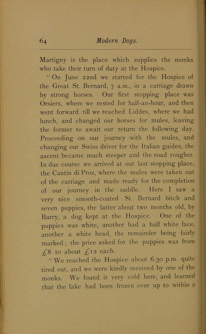 Martigny is the place which supplies the monks who take their turn of duty at the Hospice. “ On June 22nd we started for the Hospice of the Great St. Bernard, 7 a.m., in a carriage drawn by strong horses. Our first stopping place was Orsiers, where we rested for half-an-hour, and then went forward till we reached Liddes, where we had lunch, and changed our horses for mules, leaving the former to await our return the following day. Proceeding on our journey with the mules, and changing our Swiss driver for the Italian guides, the .ascent became much steeper and the road rougher. In due course we arrived at our last stopping place, the Cantin di Proz, where the mules were taken out of the carriage and made ready for the completion of our journey in the saddle. Here I saw a very nice smooth-coated St. Bernard bitch and seven puppies, the latter about two months old, by Barry, a dog kept at the Hospice. One of the puppies was white, another had a half white face, another a white head, the remainder being fairly marked ; the price asked for the puppies was from ^8 to about £12 each. “ We reached the Hospice about 6.30 p.m. quite tired out, and we were kindly received by one of the monks. We found it very cold here, and learned that the lake had been frozen over up to within a