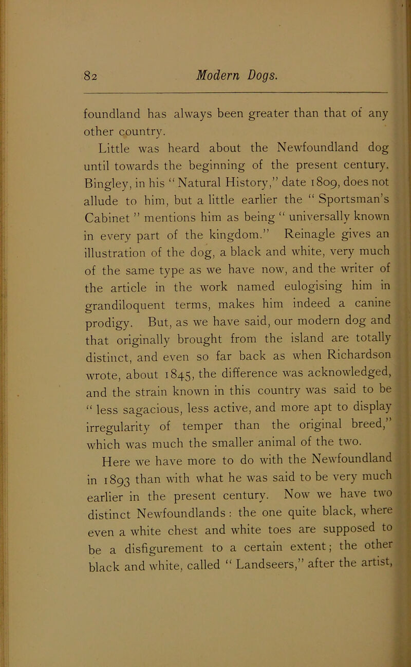 foundland has always been greater than that of any other country. Little was heard about the Newfoundland dog until towards the beginning of the present century. Bingley, in his “ Natural History,” date 1809, does not allude to him, but a little earlier the “ Sportsman’s Cabinet ” mentions him as being “ universally known in every part of the kingdom.” Reinagle gives an illustration of the dog, a black and white, very much of the same type as we have now, and the writer of the article in the work named eulogising him in grandiloquent terms, makes him indeed a canine prodigy. But, as we have said, our modern dog and that originally brought from the island are totally distinct, and even so far back as when Richardson wrote, about 1845, the difference was acknowledged, and the strain known in this country was said to be “ less sagacious, less active, and more apt to display irregularity of temper than the original breed,” which was much the smaller animal of the two. Here we have more to do with the Newfoundland in 1893 than with what he was said to be very much earlier in the present century. Now we have two distinct Newfoundlands : the one quite black, where even a white chest and white toes are supposed to be a disfigurement to a certain extent; the other black and white, called “ Landseers,” after the artist,