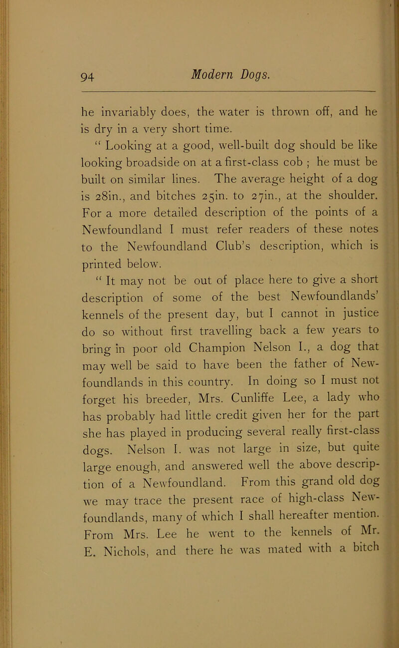 he invariably does, the water is thrown off, and he is dry in a very short time. “ Looking at a good, well-built dog should be like looking broadside on at a first-class cob ; he must be built on similar lines. The average height of a dog is 28in., and bitches 25m. to 27m., at the shoulder. For a more detailed description of the points of a Newfoundland I must refer readers of these notes to the Newfoundland Club’s description, which is printed below. “ It may not be out of place here to give a short description of some of the best Newfoundlands kennels of the present day, but I cannot in justice do so without first travelling back a few years to bring in poor old Champion Nelson I., a dog that may well be said to have been the father of New- foundlands in this country. In doing so I must not forget his breeder, Mrs. Cunliffe Lee, a lady who has probably had little credit given her for the part she has played in producing several really first-class dogs. Nelson I. was not large in size, but quite large enough, and answered well the above descrip- tion of a Newfoundland. From this grand old dog we may trace the present race of high-class New- foundlands, many of which I shall hereafter mention. From Mrs. Lee he went to the kennels of Mr. E. Nichols, and there he was mated with a bitch