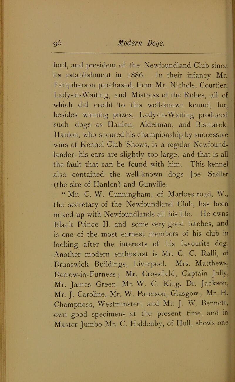 ford, and president of the Newfoundland Club since its establishment in 1886. In their infancy Mr. Farquharson purchased, from Mr. Nichols, Courtier, Lady-in-Waiting, and Mistress of the Robes, all of which did credit to this well-known kennel, for, besides winning prizes, Lady-in-Waiting produced such dogs as Hanlon, Alderman, and Bismarck. Hanlon, who secured his championship by successive wins at Kennel Club Shows, is a regular Newfound- lander, his ears are slightly too large, and that is all the fault that can be found with him. This kennel also contained the well-known dogs Joe Sadler (the sire of Hanlon) and Gunville. “ Mr. C. W. Cunningham, of Marloes-road, W., the secretary of the Newfoundland Club, has been mixed up with Newfoundlands all his life. He owns Black Prince II. and some very good bitches, and is one of the most earnest members of his club in looking after the interests of his favourite dog. Another modern enthusiast is Mr. C. C. Ralli, of Brunswick Buildings, Liverpool. Mrs. Matthews, Barrow-m-Furness ; Mr. Crossfield, Captain Jolly, Mr. James Green, Mr. W. C. King. Dr. Jackson, Mr. J. Caroline, Mr. W. Paterson, Glasgow; Mr. H. Champness, Westminster; and Mr. J. W. Bennett, own good specimens at the present time, and in Master Jumbo Mr. C. Haldenby, of Hull, shows one