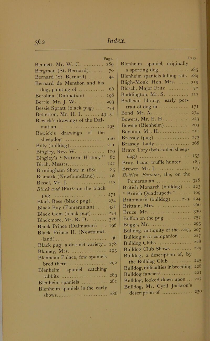 Page. Bennett, Mr. W. C 289 Bergman (St. Bernard) 70 Bernard (St. Bernard) 44 Bernard de Menthon and his dog, painting of 66 Berolina (Dalmatian) 196 Berrie, Mr. J. W 293 Bessie Spratt (black pug) 274 Betterton, Mr. H. I. 49, 5t Bewick’s drawings of the Dal- matian 195 Bewick’s drawings of the sheepdog i°6 Billy (bulldog) 211 Bingley, Rev. W 109 Bingley's “ Natural H story  82 Birch, Messrs I2t Birmingham Show in 1880 ... 85 Bismark (Newfoundland) 96 Bissel, Mr. J 115 Black and White on the black pug 2ll Black Bess (black pug) 274 Black Boy (Pomeranian) 331 Black Gem (black pug) 274 Blackmore, Mr. R. D. 326 Black Prince (Dalmatian) ... 196 Black Prince II. (Newfound- land) 96 Black pug, a distinct variety.. 278 Blarney, Mrs 293 Blenheim Palace, few spaniels bred there 292 Blenheim spaniel catching rabbits 2^9 Blenheim spaniels 281 Blenheim spaniels in the early shows 2^ Page. Blenheim spaniel, originally a sporting dog 285 Blenheim spaniels killing rats 289 Bligh-Monk, Hon. Mrs 319 Blosch, Major Fritz 72 Boddington, Mr. S 117 Bodleian library, early por- trait of dog in 171 Bond, Mr. A 274 Bowers, Mr. E. H. 223 Bowsie (Blenheim) 293 Boynton, Mr. H 211 Brassey (pug) 273 Brassey, Lady 268 Brave Tory (bob-tailed sheep- dog) 155 Bray, Isaac, truffle hunter ... 185 Brewer, Mr. J 17 7 British Fancier, the, on the Pomeranian 32§ British Monarch (bulldog) ... 223 “ British Quadrupeds ” 109 Britomartis (bulldog) 223, 224 Brittain, Mrs 266 Bruce, Mr 339 Buffon on the pug 257 Buggs, Mr 293 Bulldog, antiquity of the..205, 207 Bulldog as a companion 227 Bulldog Clubs 228 Bulldog Club Shows 229 Bulldog, a description of, by the Bulldog Club 245 Bulldog, difficulties in breeding 228 Bulldog fanciers 221 Bulldog, looked down upon ... 207 Bulldog, Mr. Cyril Jackson’s description of 23°