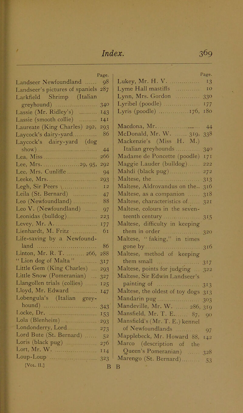 Page. Landseer Newfoundland 98 Landseer’s pictures of spaniels 287 Larkfield Shrimp (Italian greyhound) 340 Lassie (Mr. Ridley’s) 143 Lassie (smooth collie) 141 Laureate (King Charles) 292, 293 Laycock’s dairy-yard 86 Laycock’s dairy-yard (dog show) 44 Lea, Miss 266 Lee, Mrs 29, 95, 292 Lee, Mrs. Cunliffe 94 Leeke, Mrs 293 Legh, Sir Peers \ 12 Leila (St. Bernard) 47 Leo (Newfoundland) 88 Leo V. (Newfoundland) 97 Leonidas (bulldog) 223 Levey, Mr. A 177 Lienhardt, M. Fritz 61 Life-saving by a Newfound- land 86 Linton, Mr. R. T 266, 288 “ Lion dog of Malta ” 317 Little Gem (King Charles) ... 293 Little Snow (Pomeranian) ... 327 Llangollen trials (collies) 125 Lloyd, Mr. Edward 147 Lobengula’s (Italian grey- hound) 343 Locke, Dr 153 Lola (Blenheim) Londonderry, Lord Lord Bute (St. Bernard) Loris (black pug) 276 Lort, Mr. W 114 Loup-Loup 323 [VOL. 11.] B Page. Lukey, Mr. LI. V. 13 Lyme Hall mastiffs to Lynn, Mrs. Gordon 330 Lyribel (poodle) 177 Lyris (poodle) 176, 180 Macdona, Mr 44 McDonald, Mr. W. 319, 338 Mackenzie’s (Miss H. M.) Italian greyhounds 340 Madame de Poncette (poodle) 171 Maggie Lauder (bulldog) 222 Mahdi (black pug) 272 Maltese, the 313 Maltese, Aldrovandus on the.. 316 Maltese, as a companion 318 Maltese, characteristics of 321 Maltese, colours in the seven- teenth century 315 Maltese, difficulty in keeping them in order 320 Maltese, “ faking,” in times gone by 316 Maltese, method of keeping them small 317 Maltese, points for judging . 322 Maltese, Sir Edwin Landseer’s painting of 313 Maltese, the oldest of toy dogs 313 Mandarin pug Mandeville, Mr. W 286, Mansfield, Mr. T. E. 87, Mansfield’s (Mr. T. E.) kennel of Newfoundlands 97 303 319 90 Mapplebeck, Mr. Howard Marco (description of Queen’s Pomeranian) Marengo (St. Bernard)... B 88, the 142 328 53