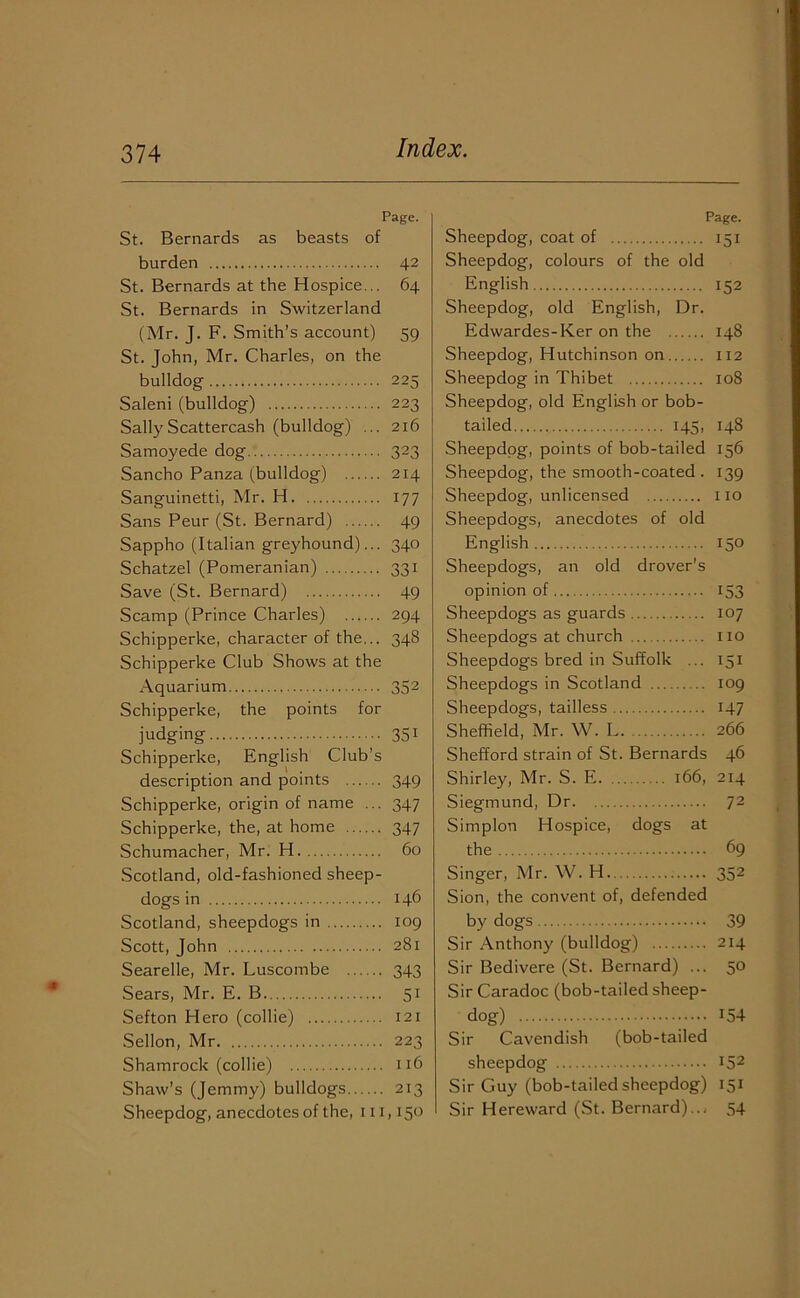 Page. St. Bernards as beasts of burden 42 St. Bernards at the Hospice... 64 St. Bernards in Switzerland (Mr. J. F. Smith’s account) 59 St. John, Mr. Charles, on the bulldog 225 Saleni (bulldog) 223 SallyScattercash (bulldog) ... 216 Samoyede dog 323 Sancho Panza (bulldog) 214 Sanguinetti, Mr. H 177 Sans Peur (St. Bernard) 49 Sappho (Italian greyhound)... 340 Schatzel (Pomeranian) 331 Save (St. Bernard) 49 Scamp (Prince Charles) 294 Schipperke, character of the... 348 Schipperke Club Shows at the Aquarium 352 Schipperke, the points for judging 351 Schipperke, English Club’s description and points 349 Schipperke, origin of name ... 347 Schipperke, the, at home 347 Schumacher, Mr. H 60 Scotland, old-fashioned sheep- dogs in 146 Scotland, sheepdogs in 109 Scott, John 281 Searelle, Mr. Luscombe 343 Sears, Mr. E. B 51 Sefton Hero (collie) 121 Sellon, Mr 223 Shamrock (collie) 116 Shaw’s (Jemmy) bulldogs 213 Sheepdog, anecdotes of the, 111,150 Page. Sheepdog, coat of 151 Sheepdog, colours of the old English 152 Sheepdog, old English, Dr. Edwardes-Ker on the 148 Sheepdog, Hutchinson on 112 Sheepdog in Thibet 108 Sheepdog, old English or bob- tailed 145, 148 Sheepdog, points of bob-tailed 156 Sheepdog, the smooth-coated . 139 Sheepdog, unlicensed no Sheepdogs, anecdotes of old English 150 Sheepdogs, an old drover’s opinion of 153 Sheepdogs as guards 107 Sheepdogs at church no Sheepdogs bred in Suffolk ... 151 Sheepdogs in Scotland 109 Sheepdogs, tailless 147 Sheffield, Mr. W. L. 266 Shefford strain of St. Bernards 46 Shirley, Mr. S. E 166, 214 Siegmund, Dr 72 Simplon Hospice, dogs at the 69 Singer, Mr. W. H 352 Sion, the convent of, defended by dogs 39 Sir Anthony (bulldog) 214 Sir Bedivere (St. Bernard) ... 50 Sir Caradoc (bob-tailed sheep- dog) 154 Sir Cavendish (bob-tailed sheepdog 152 Sir Guy (bob-tailed sheepdog) 151 Sir Hereward (St. Bernard)... 54