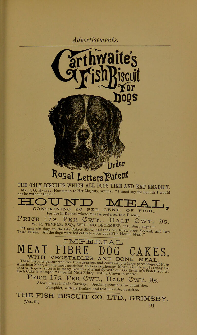 THE ONLY BISCUITS WHICH ALL DOGS LIKE AND EAT READILY nofbe with'ouARhem:”HUntSman t0 H MajeSty* writes : “ 1 must say for hounds I would HOTTInTID CONTAINING 30 PER CENT. OF FISH 7 For use in Kennel where Meal is preferred to a Biscuit. * Price 17s. Per Cwt., Half Cwt Qq W. R. TEMPLE, ESQ., WRITING DECEMBER iST, :89i, says:- T, • ???* s*x ^ate ^a*ace Show, and took one First, three Second and Third Prizes. All the dogs were fed entirely upon your Fish Hound Meal.” * d i m ip :e pial’ MEAT FIBRE DOG CAKES Price 17s. Per Cwt., Half Cwt 9s Above prices include Carriage. Special quotations for quantities. Pamphlet, with particulars and testimonials, post free. THE FISH BISCUIT CO. LTD., GRIMSBY [VoL, II,] * 1 1 [1]