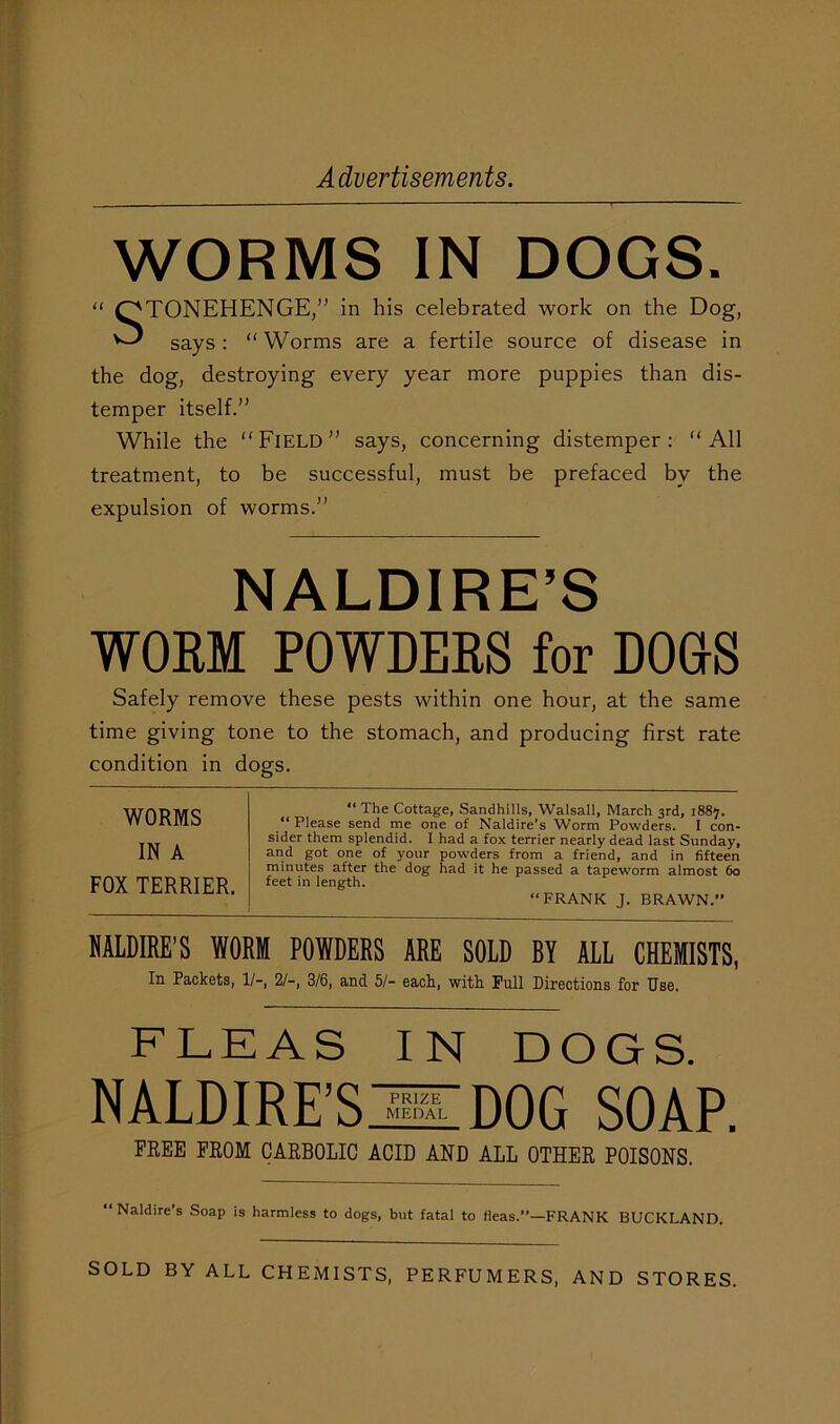 WORMS IN DOGS. STONEHENGE,” in his celebrated work on the Dog, says : “ Worms are a fertile source of disease in the dog, destroying every year more puppies than dis- temper itself.” While the “Field” says, concerning distemper: “All treatment, to be successful, must be prefaced by the expulsion of worms.” NALDIRE’S WORM POWDERS for DOGS Safely remove these pests within one hour, at the same time giving tone to the stomach, and producing first rate condition in dogs. WORMS IN A FOX TERRIER. “ The Cottage, Sandhills, Walsall, March 3rd, 1887. “ Please send me one of Naldire's Worm Powders. I con- sider them splendid. I had a fox terrier nearly dead last Sunday, and got one of your powders from a friend, and in fifteen minutes after the dog had it he passed a tapeworm almost 60 feet in length. “FRANK J. BRAWN.” NALDIRE’S WORM POWDERS ARE SOLD BY ALL CHEMISTS, In Packets, 1/-, 2/-, 3/6, and 51- each, with Full Directions for Use. FLEAS IN DOGS. NALDIRE’SjUZDOG soap. FREE FROM CARBOLIC ACID AND ALL OTHER POISONS. “Naldire’s Soap is harmless to dogs, but fatal to fleas.”—FRANK BUCKLAND. SOLD BY ALL CHEMISTS, PERFUMERS, AND STORES.