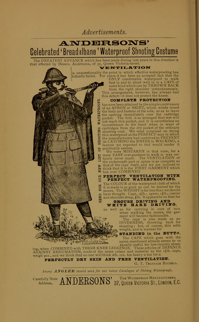 Advertisements Celebrated ‘ Breadalbane ’ Waterproof Shooting Costume The GREATEST ADVANCE which has been made during late years in this direction is that effected by Messrs. Andersons, of 37, Queen Victoria-street. VENTILATION is unquestionably the point in which effective waterproofing has hitherto failed. For years it has been an accepted fact that the ONLY comfortable waterproof to walk fast in and to shoot well in is a CAPE of some kind which can be THROWN BACK from the right shoulder instantaneously. This arrangement, however, has always had this defect—it does not protect the knees, m COMPLETE PROTECTION o has now been attained by the simple contrivance § of an APRON or SKIRT, which winds round P* the body and fastens at the side, so as to leave § the opening immediately over the cartridge H pocket. The fold is so arranged that wet will not reach this pocket, and it is nevertheless no incumbrance to the hand when in want of cb cartridges from the dry pocket of the ordinary g shooting coat. We were surprised on trying H this waterproof atthe PERFECT way in which o the manufacturers had contrived to PREVENT W its CATCHING the KNEES in WALKING, a m feature we expected to find would render it tn practically useless. 0 We were MISTAKEN in that view, for a E-t more EASY over-garment to walk in was cer- 23 tainly never made. The VENTILATION of ^ the underneath part or apron is as complete as te that of the cape itself, and we are inclined to W think that it is the FIRST GARMENT which S has ever COMBINED P3 PERFECT VENTILATION WITH g PERFECT WATERPROOFING. The COLOUR of the waterproof cloth of which o it is made is as good as can be desired for the moors. The WEIGHT is far less than we should q have thought. Cape, ijlb.; apron, ijlb.; carrier £ and shoulder strap, Jib. It appears to us that for w GROUSE DRIVING AND WHITE HARE DRIVING, as well as for carrying in case of rain when walking the moors, the gar- ment will become fashionable. The cape is also made as an INVERNESS, throwing back for shooting; but, of course, this adds weight, and is warmer for STANDING in the BUTT£. The CAPE which goes with the apron mentioned already seems to us equally useful for low-country shoot- ing, when COMBINED with THIGH KNEE LEGGINGS. These articles of DEFENCE AGAINST RHEUMATISM, made of the same colour and material as the ijlb. cape, weigh 90Z., and we think that no one will think sib. ioz. too heavy a tax for a PERFECTLY DRY SKIN AND FREE VENTILATION. G. T. Teasdale Buckell. Every ANGZJEIt should send for our latest Catalogue of Fishing IFa ter proofs. ■Carefully Note Address, A 'XTTA'TTI'n n Vrci * The Waterproof Manufacturers, AIN JJiljibbUlN u 37, Queen Victoria St., London, E.C.