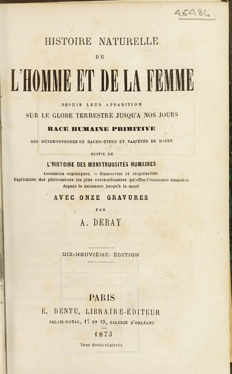 D E DEPUIS LEUR APPARITION SUR LE GLOBE TERRESTRE JUSQU’A NOS JOURS RACE UCllAirVE PRIMITIVE SES MÉTAMORPHOSES EN RACES-TYPES ET VARIÉTÉS DE RACES SUIVIE DE L’HISTOIRE DES MONSTRUOSITÉS HUMAINES Anomalies organiques. — Bizarreries et singularités. Explication des phénomènes les plus extraordinaires qu’oiTre l’économie humuine depuis la naissance jus([u'à la mort AVEC ONZE GRAVURES PAR A. DEBAY DIX-NEUVIÈME ÉDITION PARIS K. ÜENTÜ, LIBRAIR E-ÉDITIÎUR PALAIS-POTAL, 17 ET 19. GALERIE d’oRLÉAHS I 873 Tous droits réservés