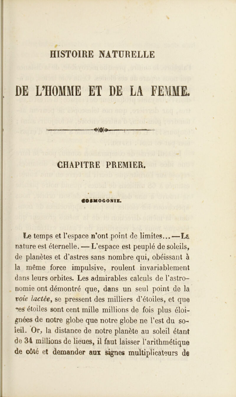 DE L’HOMME ET DE LA FEMME. CHAPITRE PREMIER. COSMOGONIE. Le temps et l’espace n’ont point de limites...—La nature est éternelle. — L’espace est peuplé de soleils, de planètes et d’astres sans nombre qui, obéissant à la même force impulsive, roulent invariablement dans leurs orbites. Les admirables calculs de l’astro- nomie ont démontré que, dans un seul point de la voie lactée, se pressent des milliers d’étoiles, et que ’^es étoiles sont cent mille millions de fois plus éloi- gnées de notre globe que notre globe ne l’est du so^ ieil. Or, la distance de notre planète au soleil étant de 34 millions de lieues, il faut laisser l’arithmétique de côté et demander aux signes multiplicateurs de