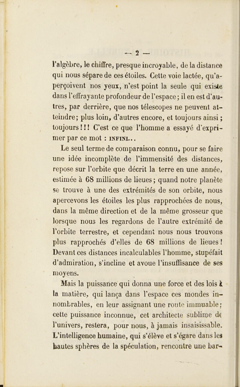 l’algèbre, le chiffre, presque incroyable, de la distance qui nous sépare de ces étoiles. Cette voie lactée, qu’a- perçoivent nos yeux, n’est point la seule qui existe dans l’effrayante profondeur de l’espace ; il en est d’au- tres, par derrière, que nos télescopes ne peuvent at- teindre; plus loin, d’autres encore, et toujours ainsi ; toujours ! 11 C’est ce que l’homme a essayé d’expri- mer par ce mot : infini.. . Le seul terme de comparaison connu, pour se faire une idée incomplète de l’immensité des distances, repose sur l’orbite que décrit la terre en une année, estimée à 68 millions de lieues ; quand notre planète se trouve à une des extrémités de son orbite, nous apercevons les étoiles les plus rapprochées de nous, dans la même direction et de la même grosseur que lorsque nous les regardons de l’autre extrémité de l’orbite terrestre, et cependant nous nous trouvons plus rapprochés d’elles de 68 millions de lieues ! Devant ces distances incalculables l’homme, stupéfait d’admiration, s’incline et avoue l’insuffisance de ses moyens. Mais la puissance qui donna une force et des lois i la matière, qui lança dans l’espace ces mondes in- nombrables, en leur assignant une route immuable ; celle puissance inconnue, cet architecte sublime de l’univers, restera, pour nous, à jamais insaisissable. L’intelligence humaine, qui s’élève et s’égare dans les hautes sphères de la spéculation, rencontre une bar-