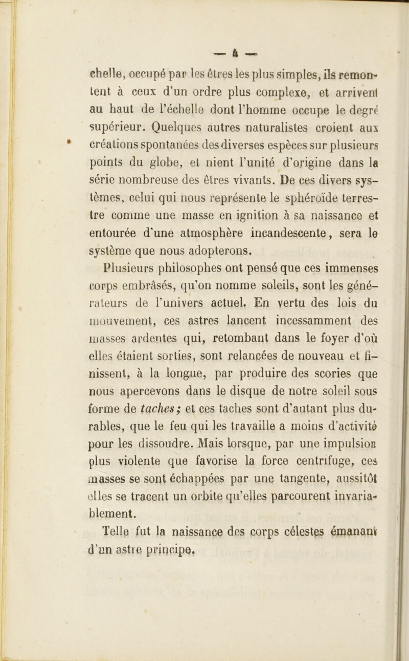 chelle, occupé par les êtres les plus simples, ils remon- tent à ceux d’un ordre plus complexe, et arrivent au haut de l’échelle dont l’homme occupe le degrt! supérieur. Quelques autres naturalistes croient aux créations spontanées des diverses espèces sur plusieurs points du globe, et nient l’unité d’origine dans la série nombreuse des êtres vivants. De ces divers sys- tèmes, celui qui nous représente le sphéroïde terres- tre comme une masse en ignition à sa naissance et entourée d’une atmosphère incandescente, sera le système que nous adopterons. Plusieurs philosophes ont pensé que ces immenses corps embrasés, qu’on nomme soleils, sont les géné- rateurs de l’univers actuel. En vertu des lois du 111 ou veinent, ces astres lancent incessamment des masses ardentes qui, retombant dans le foyer d’où elles étaient sorties, sont relancées de nouveau et fi- nissent, à la longue, par produire des scories que nous apercevons dans le disque de notre soleil sous forme de taches; et ces taches sont d’autant plus du- rables, que le feu qui les travaille a moins d’activité pour les dissoudre. Mais Lorsque, par une impulsion plus violente que favorise la force centrifuge, ces masses se sont échappées par une tangente, aussitôt elles se tracent un orbite qu’elles parcourent invaria- blement. Telle fut la naissance des corps céleslps émanam d’un astre principe,