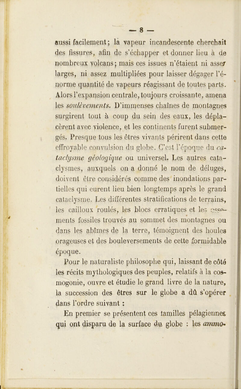 aussi facilement ; là vapeur incandescente cherchait des fissures, afin de s’échapper et donner lieu à de nombreux volcans; mais ces issues n’étaient ni assez larges, ni assez multipliées pour laisser dégager l’é- norme quantité de vapeurs réagissant de toutes parts. Alors l’expansion centrale, toujours croissante, amena les soulèvements. D’immenses chaînes de montagnes surgirent tout à coup du sein des eaux, les dépla- cèrent avec violence, et les continents furent submer- gés. Presque tous les êtres vivants périrent dans cette effroyable convulsion du globe. C’est l’époque du ca- taclysme géologique ou universel. Les autres cata- clysmes, auxquels on a donné le nom de déluges, doivent être considérés comme des inondations par- tielles qui eurent lieu bien longtemps après le grand cataclysme. Les différentes stratifications de terrains, les cailloux roulés, les blocs erratiques et les inents fossiles trouvés au sommet des montagnes ou dans les abîmes de la terre, témoignent des houles orageuses et des bouleversements de cette formidable époque. Pour le naturaliste philosophe qui, laissant de côté les récits mythologiques des peuples, relatifs à la cos- mogonie, ouvre et étudie le grand livre de la nature, la succession des êtres sur le globe a dû s’opérer dans l’ordre suivant : En premier se présentent ces lamilles pélagiermes, qui ont disparu de la surface globe : les amma-