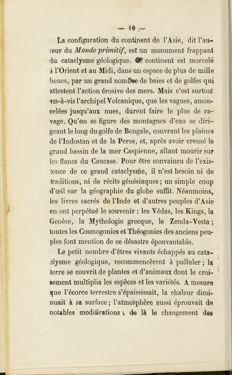 La configuration du continent de l’Asie, dit l’au- teur du Monde primitif, est un monument frappant du cataclysme géologique. continent est morcelé à l’Orient et au Midi, dans un espace de plus de mille lieues, par un grand noml)»e de baies et de golfes qui attestent l’action érosive des mers. Mais c’est surtout Yis-à-vis l’archipel Volcanique, que les vagues, amon^ celées jusqu’aux nues, durent faire le plus de ra- vage. Qu’on se figure des montagnes d’eau se diri- geant le long du golfe de Bengale, couvrant les plaines de rindostan et de la Perse, et, après avoir creusé le grand bassin de la mer Caspienne, allant mourir sur les flancs du Caucase. Pour être convaincu de l’exis- lence de ce grand cataclysiûe, il n’est besoin ni de traditions, ni de récits génésiaques; un simple coup d’œil sur la géographie du globe suffit. Néanmoins, les livres sacrés de l’Inde et d’autres peuples d’Asie en ont perpétué le souvenir : les Védas, les Kings, la Genèse, la Mythologie grecque, le Zenda-Vesta ; toutes les Cosmogonies et Théogonies des anciens peu- ples font mention de ce désastre épouvantable. Le petit nombre d’êtres vivants échappés au cata-* ôlysme géologique, recommencèrent à pulluler ; la lerre se couvrit de plantes et d’animaux dont le croi^ sement multiplia les espèces et les variétés. A mesure que l’écorce terrestre s’épaississait, la chaleur dimi- nuait à sa surface; l’atmoèphère aussi éprouvait de notables modifications ; de là le changement des